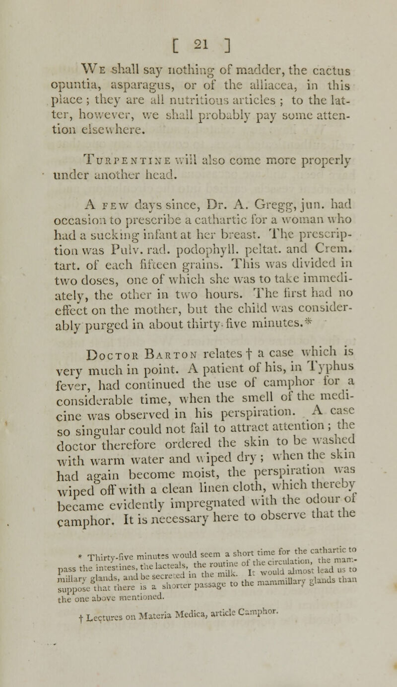 We shall say nothing of madder, the cactus opuntia, asparagus, or of the alliacea, in this place ; they are all nutritious articles ; to the lat- ter, however, we shall probably pay some atten- tion elsewhere. Turpentine will also come more properly under another head. A few days since, Dr. A. Gregg, jun. had occasion to prescribe a cathartic for a woman who had a sucking infant at her breast. The prescrip- tion was Pulv. rad. podophyll. peltat. and Crem. tart, of each fifteen grains. This was divided in two doses, one of which she was to take immedi- ately, the other in two hours. The first had no effect on the mother, but the child was consider- ably purged in about thirty-five minutes.* Doctor Barton relates f a case which is very much in point. A patient of his, in Typhus fever, had continued the use of camphor for a considerable time, when the smell of the medi- cine was observed in his perspiration. A case so singular could not fail to attract attention ; the doctor therefore ordered the skin to be washed with warm water and wiped dry ; when the skin had as-ain become moist, the perspiration was wined off with a clean linen cloth, which thereby became evidently impregnated with the odour of camphor. It is necessary here to observe that the * Thirtv-five minutes would seem a short time for the cathartic to pass JStSTes^elacteah, the routine of the^atjon = the one above mentioned. t Lectures on Materia Mcdica, article Camphor.