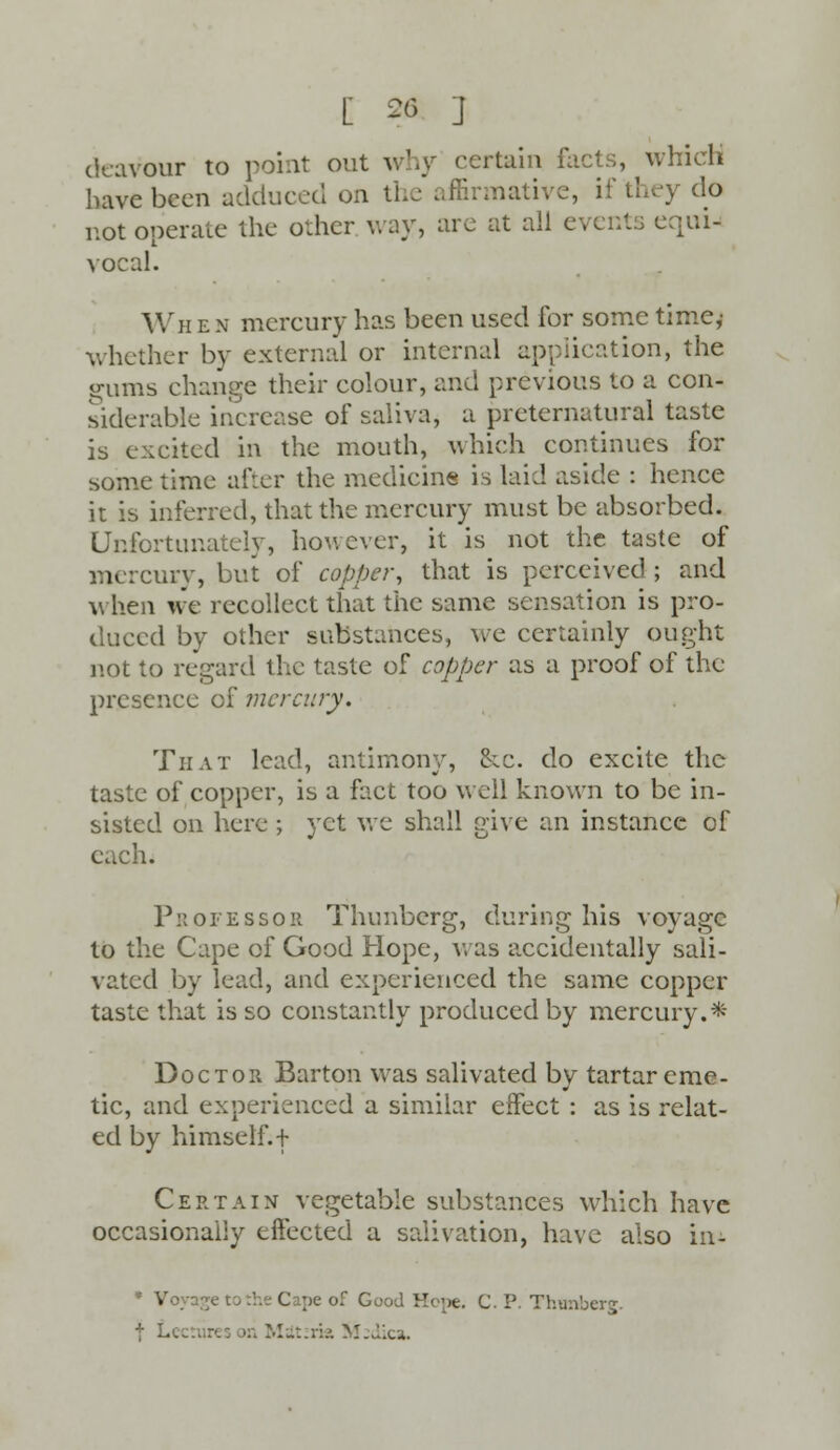 deavour to point out why certain facts, which have been adduced on the affirmative, if they do not operate the other way, are at all events equi- vocal. Wh e n mercury has been used for some time,' whether by external or internal application, the spurns change their colour, and previous to a con- siderable increase of saliva, a preternatural taste is excited in the mouth, which continues for some time after the medicine is laid aside : hence it is inferred, that the mercury must be absorbed. Unfortunately, however, it is not the taste of mercury, but of copper, that is perceived ; and when we recollect that the same sensation is pro- duced by other substances, we certainly ought not to regard the taste of copper as a proof of the presence of mercury. That lead, antimony, cic. do excite the taste of copper, is a fact too well known to be in- sisted on here ; yet we shall give an instance of h. Professoh Thunberg, during his voyage to the Cape of Good Hope, was accidentally sali- vated by lead, and experienced the same copper taste that is so constantly produced by mercury.* Doctor Barton was salivated by tartar eme- tic, and experienced a similar effect : as is relat- ed by himself. + Certain vegetable substances which have occasionally effected a salivation, have also in- * Voyage to the Cape of Good Hope. C. P. Thtmberg. f L. Mdtzria M:dica.