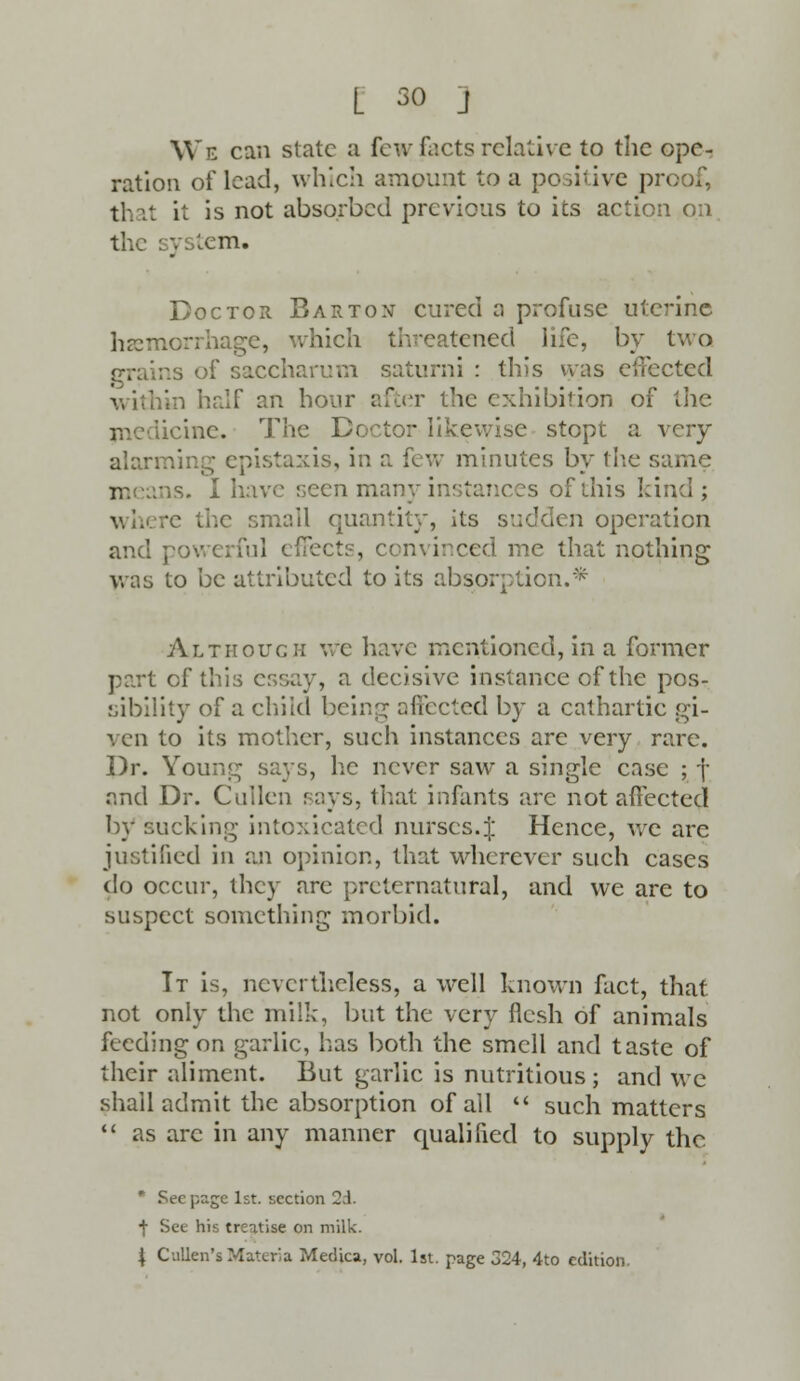 L so j We can state a few facts relative to the ope- ration of lead, which amount to a positive pn th it it is not absorbed previous to its action on the system. Doctor Barton cured a profuse uterine haemorrhage, which threatened life, by two grains of saccharum saturni : this was effected within half an hour after the exhibition of the iicinc. Th tor likewise stopt a very alarming epistaxis, in a few minutes by the same means. I have seen m; •; of this kind; wh small q , its sudden operation and powerful effect?, convinced me that nothing was to be attributed to its absorption.* Although we have mentioned, in a former part of this essay, a decisive instance of the pos- sibility of a child being affected by a cathartic gi- ven to its mother, such instances are very rare. Dr. Young says, he never saw a single case ; j and Dr. Calien says, that infants are not affected by sucking intoxicated nurses.J Hence, we are iustiiicd in an opinion, that wherever such cases do occur, they are preternatural, and we are to suspect something morbid. It is, nevertheless, a well known fact, that not only the milk, but the very flesh of animals feeding on garlic, has both the smell and taste of their aliment. But garlic is nutritious ; and we shall admit the absorption of all  such matters  as arc in any manner qualified to supply the r Seepage 1st. section 2.1. •j- See his treatise on milk.