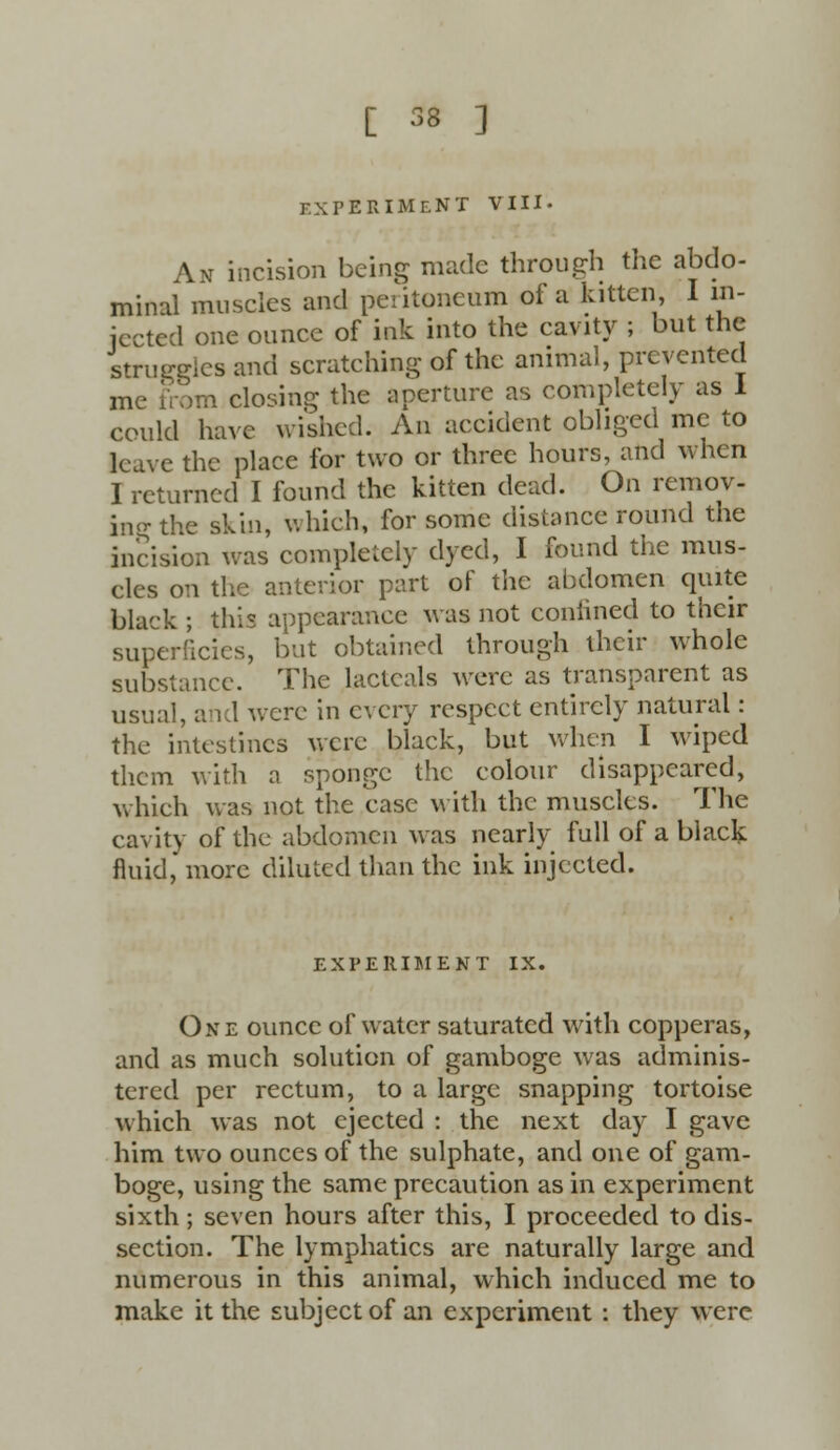 EXPERIMENT VIII. An incision being made through the abdo- minal muscles and peritoneum of a kitten I in- jected one ounce of ink into the cavity ; but the struggles and scratching of the animal, prevented me from closing the aperture as completely as I could have wished. An accident obliged me to leave the place for two or three hours, and when I returned I found the kitten dcud. On remov- ing the skin, which, for some distance round the incision was completely dyed, I found the mus- cles on the anterior part of the abdomen quite black ; this appearance was not confined to their superficies, but obtained through their whole substance. The lactcals were as transparent as usual, and were in every respect entirely natural: the intestines were black, but when I wiped them with a sponge the colour disappeared, which was not the case with the muscles. The cavity of the abdomen was nearly full of a black fluid, more diluted than the ink injected. EXPERIMENT IX. One ounce of water saturated with copperas, and as much solution of gamboge was adminis- tered per rectum, to a large snapping tortoise which was not ejected : the next day I gave him two ounces of the sulphate, and one of gam- boge, using the same precaution as in experiment sixth; seven hours after this, I proceeded to dis- section. The lymphatics are naturally large and numerous in this animal, which induced me to make it the subject of an experiment : they were