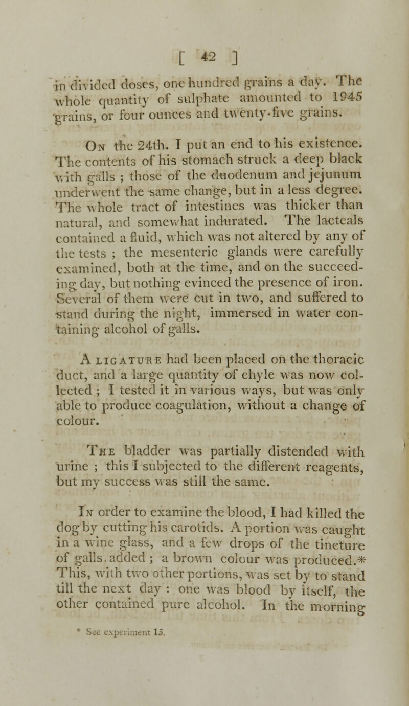 in divided doses, one hundred grains a day. The whole quantity of sulphate amounted to 1945 grains, or four ounces and twenty-five grains. On the 24th. I put an end to his existence. The contents of his stomach struck a deep black with galls ; those of the duodenum and jejunum underwent the same change, but in a less degree. The whole tract of intestines was thicker than natural, and somewhat indurated. The lacteals contained a fluid, which was not altered by any of the tests ; the mesenteric glands were carefully examincd, both at the time, and on the succeed- ing day, but nothing evinced the presence of iron. Several of them were cut in two, and suffered to ■stand during the night, immersed in water con- taining alcohol of galls. A licature had been placed on the thoracic duct, and a large quantity of chyle was now col- lected ; I tested it in various ways, but was only able to produce coagulation, without a change of colour. The bladder was partially distended with urine ; this I subjected to the different reagents, but my success was still the same. In order to examine the blood, I had killed the dog by cutting his carotids. A portion was caught in a wine glass, and a few drops of the tincture of galls, added ; a brown colour was produced.* This, with two other portions, was set by to stand till the next day : one was blood by itself, the other contained pure alcohol. In the morning it 1.5.