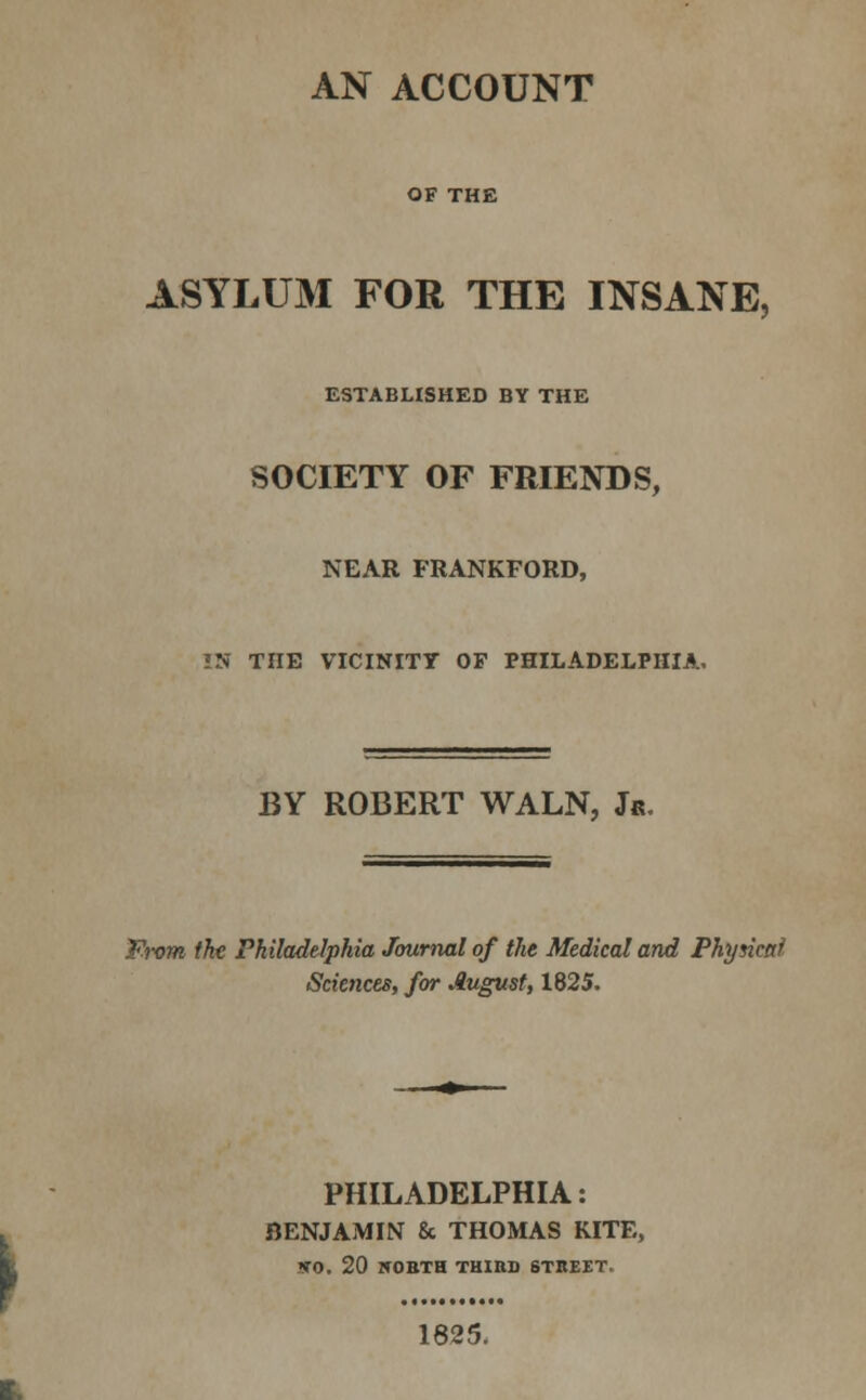 AN ACCOUNT OF THE ASYLUM FOR THE INSANE, ESTABLXSHED BY THE SOCIETY OF FRIENDS, NEAR FRANKFORD, !N THE VICINITY OF PHILADELPHIA. BY ROBERT WALN, Jr. From the Philadelphia Journal of the Medical and Phyncaf Sciences, for August, 1825. PHILADELPHIA: BENJAMIN & THOMAS KITE, so. 20 irOBTH THIBO STBE£T. 1625.