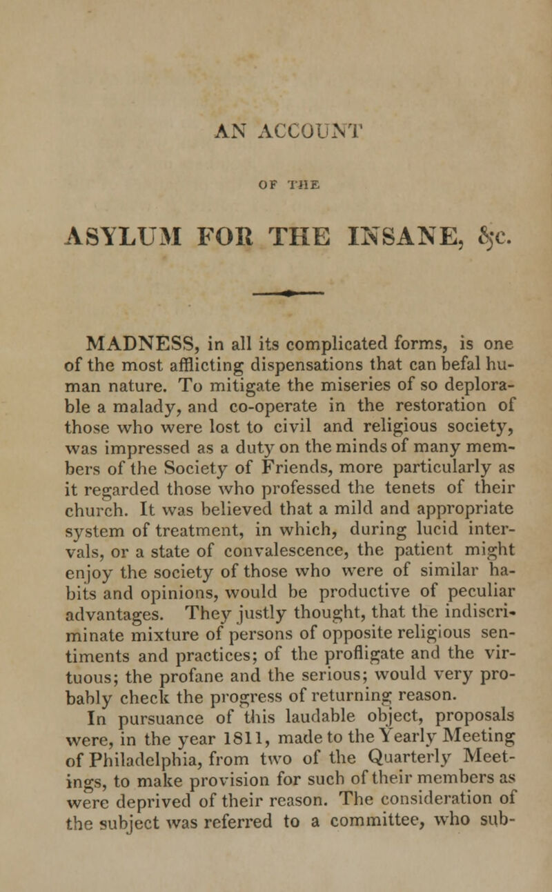 ASYLUM FOR THE INSANE, ^c. MADNESS, in all its complicated forms, is one of the most afflicting dispensations that can befal hu- man nature. To mitigate the miseries of so deplora- ble a malady, and co-operate in the restoration of those who were lost to civil and religious society, was impressed as a duty on the minds of many mem- bers of the Society of Friends, more particularly as it regarded those who professed the tenets of their church. It was believed that a mild and appropriate system of treatment, in which, during lucid inter- vals, or a state of convalescence, the patient might enjoy the society of those who were of similar ha- bits and opinions, would be productive of peculiar advantages. They justly thought, that the indiscri- minate mixture of persons of opposite religious sen- timents and practices; of the profligate and the vir- tuous; the profane and the serious; would very pro- bably check the progress of returning reason. In pursuance of this laudable object, proposals were, in the year 1811, made to the Yearly Meeting of Philadelphia, from two of the Quarterly Meet- ings, to make provision for such of their members as were deprived of their reason. The consideration of the subject was referred to a committee, who sub-