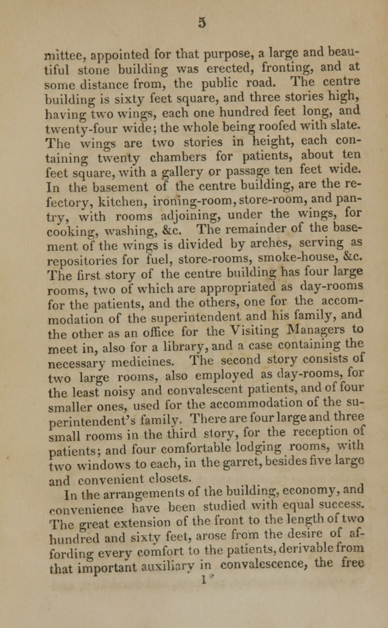 mlttee, appointed for that purpose, a large and beau- tiful stone building was erected, fronting, and at some distance from, the public road. The centre building is sixty feet square, and three stories high, having two wings, each one hundred feet long, and twenty-four wide; the whole being roofed with slate. The wings are two stories in height, each con- taining twenty chambers for patients, about ten feet square, with a gallery or passage ten feet wide. In the basement of the centre building, are the re- fectory, kitchen, ironing-room,store-room, and pan- try, with rooms adjoining, under the wings, for cooking, washing, &c. The remainder of the base- ment of the wings is divided by arches, serving as repositories for fuel, store-rooms, smoke-house, &c. The first story of the centre building has four large rooms, two of which are appropriated as day-rooms for the patients, and the others, one for the accom- modation of the superintendent and his family, and the other as an office for the Visiting Managers to meet in, also for a library, and a case containmg the necessary medicines. The second story consists of two large rooms, also employed as day-rooms, for the least noisy and convalescent patients, and of four smaller ones, used for the accommodation of the su- perintendent's family. There are four large and three small rooms in the third story, for the reception of patients; and four comfortable lodging rooms, with two windows to each, in the garret, besides five large and convenient closets. In the arrangements of the building, economy, and convenience have been studied with equal success. The great extension of the front to the length of two hundred and sixty feet, arose from the desire of af- fordino- every comfort to the patients, derivable Irom that important auxiliary in convalescence, the free