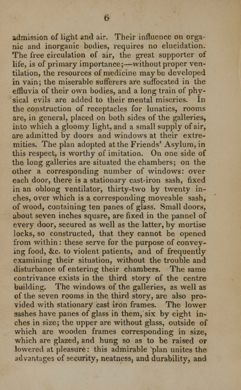 admission of light and air. Their influence on orga- nic and inorganic bodies, requires no elucidation. The free circulation of air, the great supporter of life, is of primary importance;—without proper ven- tilation, the resources of medicine maybe developed in vain; the miserable sufferers are suffocated in the effluvia of their own bodies, and a long train of phy- sical evils are added to their mental miseries. In the construction of receptacles for lunatics, rooms are, in general, placed on both sides of the galleries, into which a gloomy light, and a small supply of air, are admitted by doors and windows at their extre- mities. The plan adopted at the Friends' Asylum, in this respect, is worthy of imitation. On one side of the long galleries are situated the chambers; on the other a corresponding number of windows: over each door, there is a stationary cast-iron sash, fixed in an oblong ventilator, thirty-two by twenty in- ches, over which is a corresponding moveable sash, of wood, containing ten panes of glass. Small doors, about seven inches square, are fixed in the pannel of every door, secured as well as the latter, by mortise locks, so constructed, that they cannot be opened from within: these serve for the purpose of convey- ing food, &c. to violent patients, and of frequently examining their situation, without the trouble and disturbance of entering their chambers. The same contrivance exists in the third story of the centre building. The windows of the galleries, as well as of the seven rooms in the third story, are also pro- vided with stationary cast iron frames. The lower sashes have panes of glass in them, six by eight in- ches in size; the upper are without glass, outside of which are wooden frames corresponding in size, which are glazed, and hung so as to be raised or lowered at pleasure: this admirable 'plan unites the advantages of security, neatnessj and durability, and