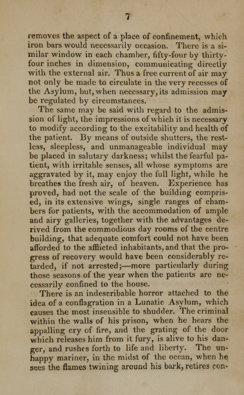 removes the aspect of a place of confinement, which iron bars would necessarily occasion. There is a si- milar window in each chamber, fifty-four by thirty- four inches in dimension, communicating directly with the external air. Thus a free current of air may not only be made to circulate in the very recesses of the Asylum, but, when necessary, its admission may be regulated by circumstances. The same may be said with regard to the admis- sion of light, the impressions of which it is necessary to modify according to the excitability and health of the patient. By means of outside shutters, the rest- less, sleepless, and unmanageable individual may be placed in salutary darkness; whilst the fearful pa- tient, with irritable senses, all whose symptoms are aggravated by it, may enjoy the full light, while he breathes the fresh air, of heaven. Experience has proved, had not the scale of the building compris- ed, in its extensive wings, single ranges of cham- bers for patients, with the accommodation of ample and airy galleries, together with the advantages de- rived from the commodious day rooms of the centre building, that adequate comfort could not have been aflbrded to the aiflicted inhabitants, and that the pro- gress of recovery would have been considerably re- tarded, if not arrested;—more particularly during those seasons of the year when the patients are ne- cessarily confined to the house. There is an indescribable horror attached to the idea of a conflagration in a Lunatic Asylum, which causes the most insensible to shudder. The criminal within the walls of his prison, when he hears the appalling cry of fire, and the grating of the door which releases him from it fury, is alive to his dan- ger, and rushes forth to life and liberty. The un- happy mariner, in the midst of the ocean, when he sees the flames twining around his bark, retires con-