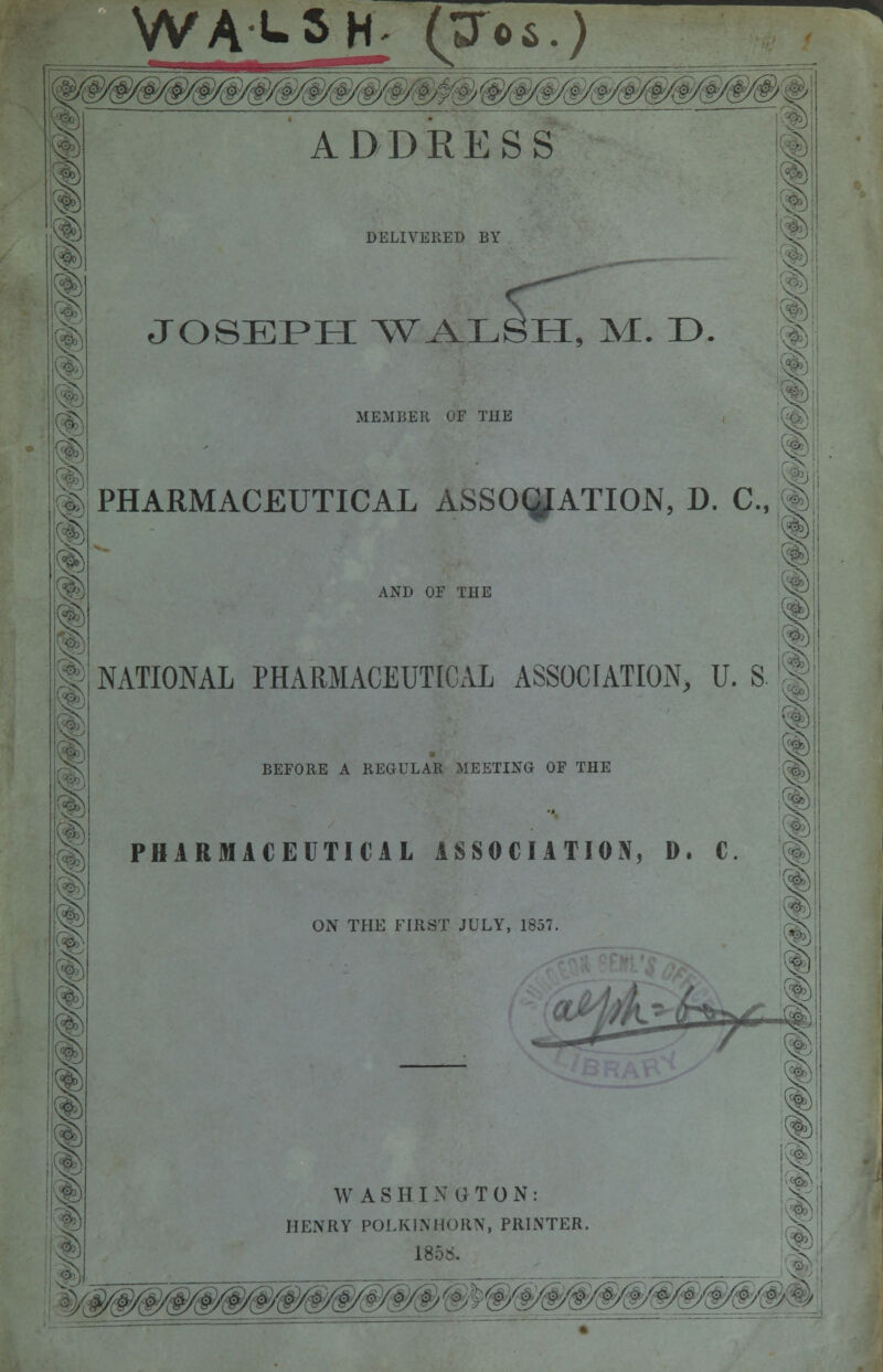 WALSH- (^06.) ADDRESS DELIVERED BY JOSEPH WALSH, M. D. MEMBER OF T1IE PHARMACEUTICAL ASSOCIATION, D. C, 1 AND OF THE NATIONAL PHARMACEUTICAL ASSOCIATION, U. S ! BEFORE A REGULAR MEETING OF THE PHARMACEUTICAL ASSOCIATION, D. C. ON THE FIRST JULY, 1857 W ASHINUTON: HENRY POLKINHORN, PRINTER. 185b.