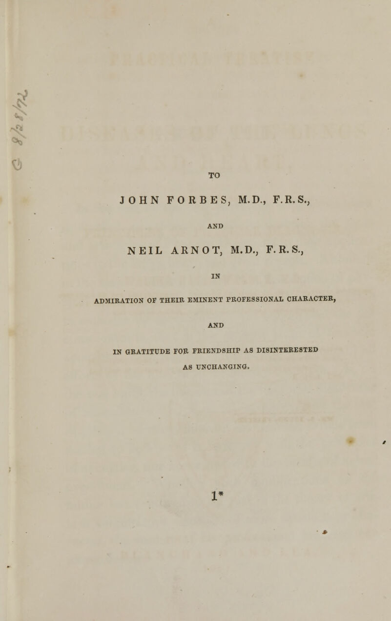 0 TO JOHN FORBES, M.D., F.R.S., AND NEIL ARNOT, M.D., F. R. S., IN ADMIRATION OF THEIR EMINENT PROFESSIONAL CHARACTER, AND IN GRATITUDE FOR FRIENDSHIP AS DISINTERESTED AS UNCHANGING.