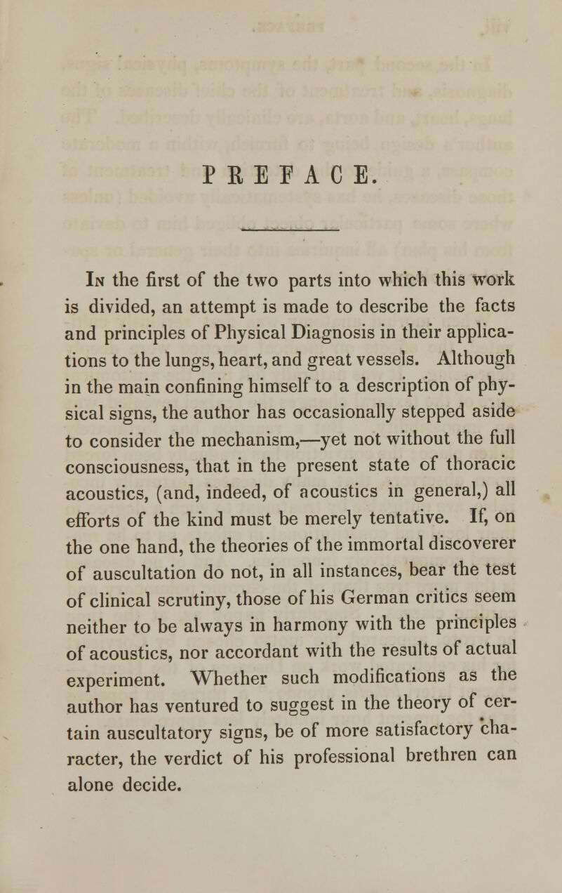 PREFACE. In the first of the two parts into which this work is divided, an attempt is made to describe the facts and principles of Physical Diagnosis in their applica- tions to the lungs, heart, and great vessels. Although in the main confining himself to a description of phy- sical signs, the author has occasionally stepped aside to consider the mechanism,—yet not without the full consciousness, that in the present state of thoracic acoustics, (and, indeed, of acoustics in general,) all efforts of the kind must be merely tentative. If, on the one hand, the theories of the immortal discoverer of auscultation do not, in all instances, bear the test of clinical scrutiny, those of his German critics seem neither to be always in harmony with the principles of acoustics, nor accordant with the results of actual experiment. Whether such modifications as the author has ventured to suggest in the theory of cer- tain auscultatory signs, be of more satisfactory cha- racter, the verdict of his professional brethren can alone decide.