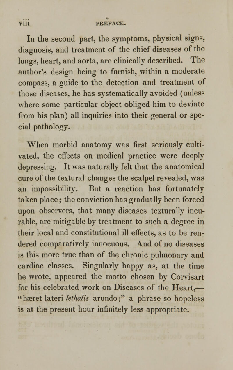 Ylll PREFACE. In the second part, the symptoms, physical signs, diagnosis, and treatment of the chief diseases of the lungs, heart, and aorta, are clinically described. The author's design being to furnish, within a moderate compass, a guide to the detection and treatment of those diseases, he has systematically avoided (unless where some particular object obliged him to deviate from his plan) all inquiries into their general or spe- cial pathology. When morbid anatomy was first seriously culti- vated, the effects on medical practice were deeply depressing. It was naturally felt that the anatomical cure of the textural changes the scalpel revealed, was an impossibility. But a reaction has fortunately taken place; the conviction has gradually been forced upon observers, that many diseases texturally incu- rable, are mitigable by treatment to such a degree in their local and constitutional ill effects, as to be ren- dered comparatively innocuous. And of no diseases is this more true than of the chronic pulmonary and cardiac classes. Singularly happy as, at the time he wrote, appeared the motto chosen by Corvisart for his celebrated work on Diseases of the Heart,— hseret lateri lethalis arundo; a phrase so hopeless is at the present hour infinitely less appropriate.