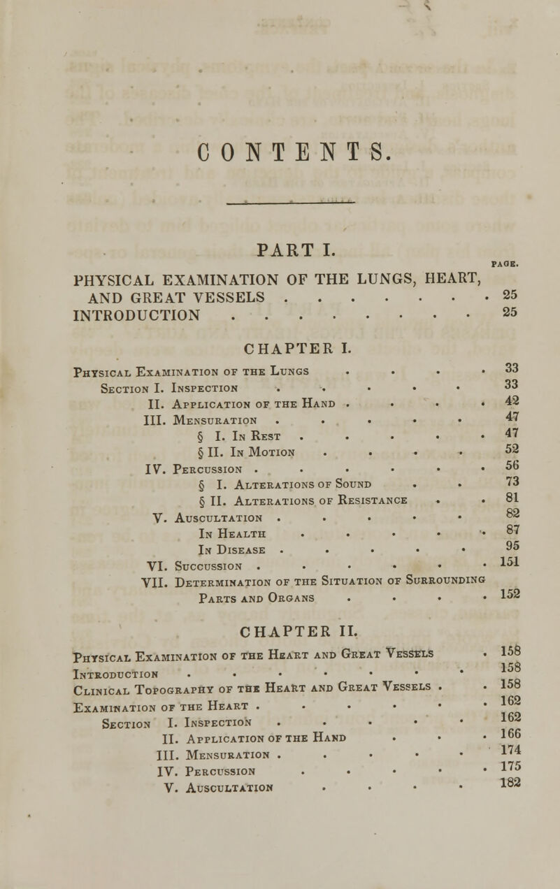 CONTENTS. PART I. PAGE. PHYSICAL EXAMINATION OF THE LUNGS, HEART, AND GREAT VESSELS 25 INTRODUCTION 25 CHAPTER I. Physical Examination of the Lungs Section I. Inspection II. Application of the Hand . III. Mensuration . . . § I. In Rest § II. In Motion IV. Percussion .... § I. Alterations of Sound § II. Alterations of Resistance V. Auscultation . In Health In Disease . VI. Succussion .... VII. Determination of the Situation of Surrounding Parts and Organs CHAPTER II. Physical Examination of the Heart and Great Vessels Introduction ....«• Clinical Topography of the Heart and Great Vessels Examination of the Heart .... Section I. Inspection . II. Application of the Hand III. Mensuration .... IV. Percussion . . 33 . . 33 , . 42 . . 47 t . 47 . , 52 . . 56 . . 73 , . 81 . , 82 , . 87 . 95 9 . 151 152 158 158 158 162 162 166 174 175 V. Auscultation .... 1^