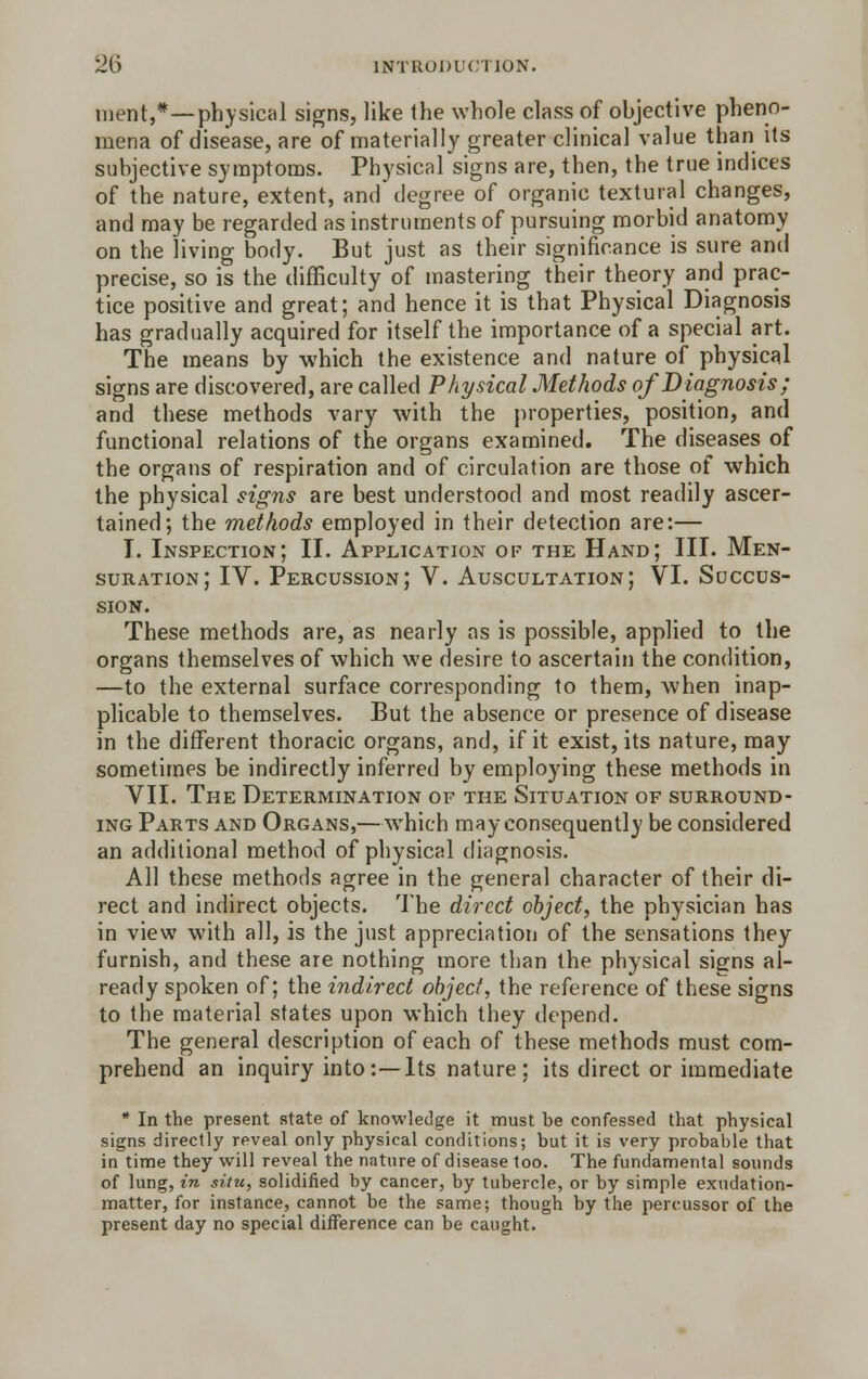 ment,*—physical signs, like the whole class of objective pheno- mena of disease, are of materially greater clinical value than its subjective symptoms. Physical signs are, then, the true indices of the nature, extent, and degree of organic textural changes, and may be regarded as instruments of pursuing morbid anatomy on the living body. But just as their significance is sure and precise, so is the difficulty of mastering their theory and prac- tice positive and great; and hence it is that Physical Diagnosis has gradually acquired for itself the importance of a special art. The means by which the existence and nature of physical signs are discovered, are called Physical Methods of Diagnosis; and these methods vary with the properties, position, and functional relations of the organs examined. The diseases of the organs of respiration and of circulation are those of which the physical signs are best understood and most readily ascer- tained; the methods employed in their detection are:— I. Inspection; II. Application of the Hand; III. Men- suration; IV. Percussion; V. Auscultation; VI. Succus- SION. These methods are, as nearly as is possible, applied to the organs themselves of which we desire to ascertain the condition, —to the external surface corresponding to them, when inap- plicable to themselves. But the absence or presence of disease in the different thoracic organs, and, if it exist, its nature, may sometimes be indirectly inferred by employing these methods in VII. The Determination of the Situation of surround- ing Parts and Organs,—which may consequently be considered an additional method of physical diagnosis. All these methods agree in the general character of their di- rect and indirect objects. The direct object, the physician has in view with all, is the just appreciation of the sensations they furnish, and these are nothing more than the physical signs al- ready spoken of; the indirect object, the reference of these signs to the material states upon which they depend. The general description of each of these methods must com- prehend an inquiry into :—Its nature ; its direct or immediate * In the present state of knowledge it must be confessed that physical signs directly reveal only physical conditions; but it is very probable that in time they will reveal the nature of disease too. The fundamental sounds of lung, in situ, solidified by cancer, by tubercle, or by simple exudation- matter, for instance, cannot be the same; though by the percussor of the present day no special difference can be caught.