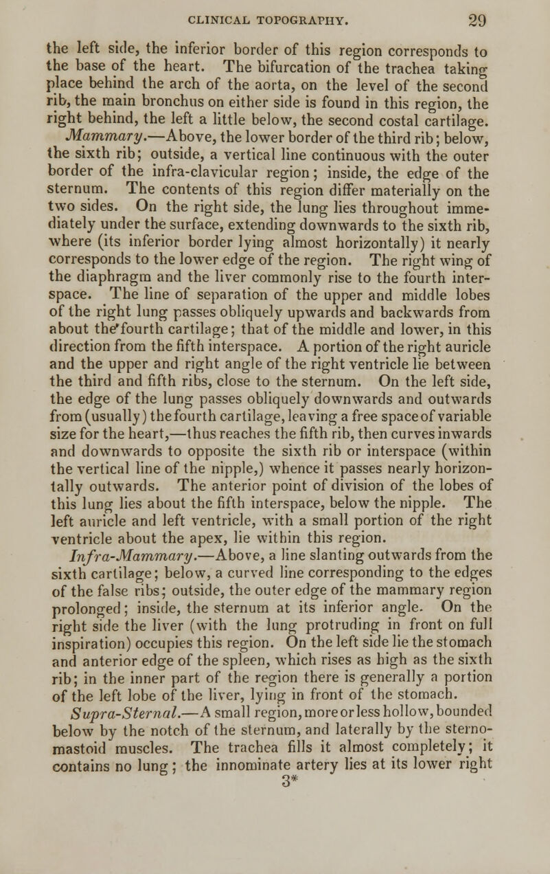 the left side, the inferior border of this region corresponds to the base of the heart. The bifurcation of the trachea taking place behind the arch of the aorta, on the level of the second rib, the main bronchus on either side is found in this region, the right behind, the left a little below, the second costal cartilage. Mammary.—Above, the lower border of the third rib; below, the sixth rib; outside, a vertical line continuous with the outer border of the infra-clavicular region; inside, the edge of the sternum. The contents of this region differ materially on the two sides. On the right side, the lung lies throughout imme- diately under the surface, extending downwards to the sixth rib, where (its inferior border lying almost horizontally) it nearly corresponds to the lower edge of the region. The right wing of the diaphragm and the liver commonly rise to the fourth inter- space. The line of separation of the upper and middle lobes of the right lung passes obliquely upwards and backwards from about the'fourth cartilage; that of the middle and lower, in this direction from the fifth interspace. A portion of the right auricle and the upper and right angle of the right ventricle lie between the third and fifth ribs, close to the sternum. On the left side, the edge of the lung passes obliquely downwards and outwards from (usually) the fourth cartilage, leaving a free space of variable size for the heart,—thus reaches the fifth rib, then curves inwards and downwards to opposite the sixth rib or interspace (within the vertical line of the nipple,) whence it passes nearly horizon- tally outwards. The anterior point of division of the lobes of this lung lies about the fifth interspace, below the nipple. The left auricle and left ventricle, with a small portion of the right ventricle about the apex, lie within this region. Infra-Mammary.—Above, a line slanting outwards from the sixth cartilage; below, a curved line corresponding to the edges of the false ribs; outside, the outer edge of the mammary region prolonged; inside, the sternum at its inferior angle. On the right side the liver (with the lung protruding in front on full inspiration) occupies this region. On the left side lie the stomach and anterior edge of the spleen, which rises as high as the sixth rib; in the inner part of the region there is generally a portion of the left lobe of the liver, lying in front of the stomach. Supra-Sternal.—A small region,moreorless hollow,bounded below by the notch of the sternum, and laterally by the sterno- mastoid muscles. The trachea fills it almost completely; it contains no lung; the innominate artery lies at its lower right 3*