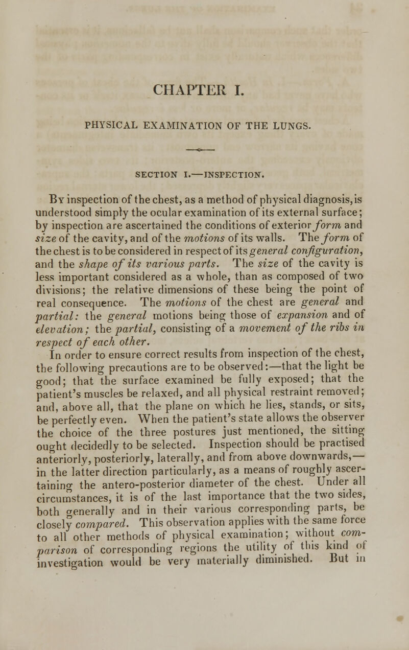 CHAPTER I. PHYSICAL EXAMINATION OF THE LUNGS. SECTION I.—INSPECTION. By inspection of the chest, as a method of physical diagnosis,is understood simply the ocular examination of its external surface; by inspection are ascertained the conditions of exteriorybrm and size of the cavity, and of the motions of its walls. The form of the chest is to be considered in respect of its general configuration, and the shape of its various parts. The size of the cavity is less important considered as a whole, than as composed of two divisions; the relative dimensions of these being the point of real consequence. The motions of the chest are general and partial: the general motions being those of expansion and of elevation; the partial, consisting of a movement of the ribs in respect of each other. In order to ensure correct results from inspection of the chest, the following precautions are to be observed:—that the light be good; that the surface examined be fully exposed; that the patient's muscles be relaxed, and all physical restraint removed; and, above all, that the plane on which he lies, stands, or sits, be perfectly even. When the patient's state allows the observer the choice of the three postures just mentioned, the sitting- ought decidedly to be selected. Inspection should be practised anteriorly, posteriorly, laterally, and from above downwards,— in the latter direction particularly, as a means of roughly ascer- taining the antero-posterior diameter of the chest. Under all circumstances, it is of the last importance that the two sides, both generally and in their various corresponding parts, be closely compared. This observation applies with the same force to all other methods of physical examination; without com- parison of corresponding regions the utility of this kind of investigation would be very materially diminished. But in