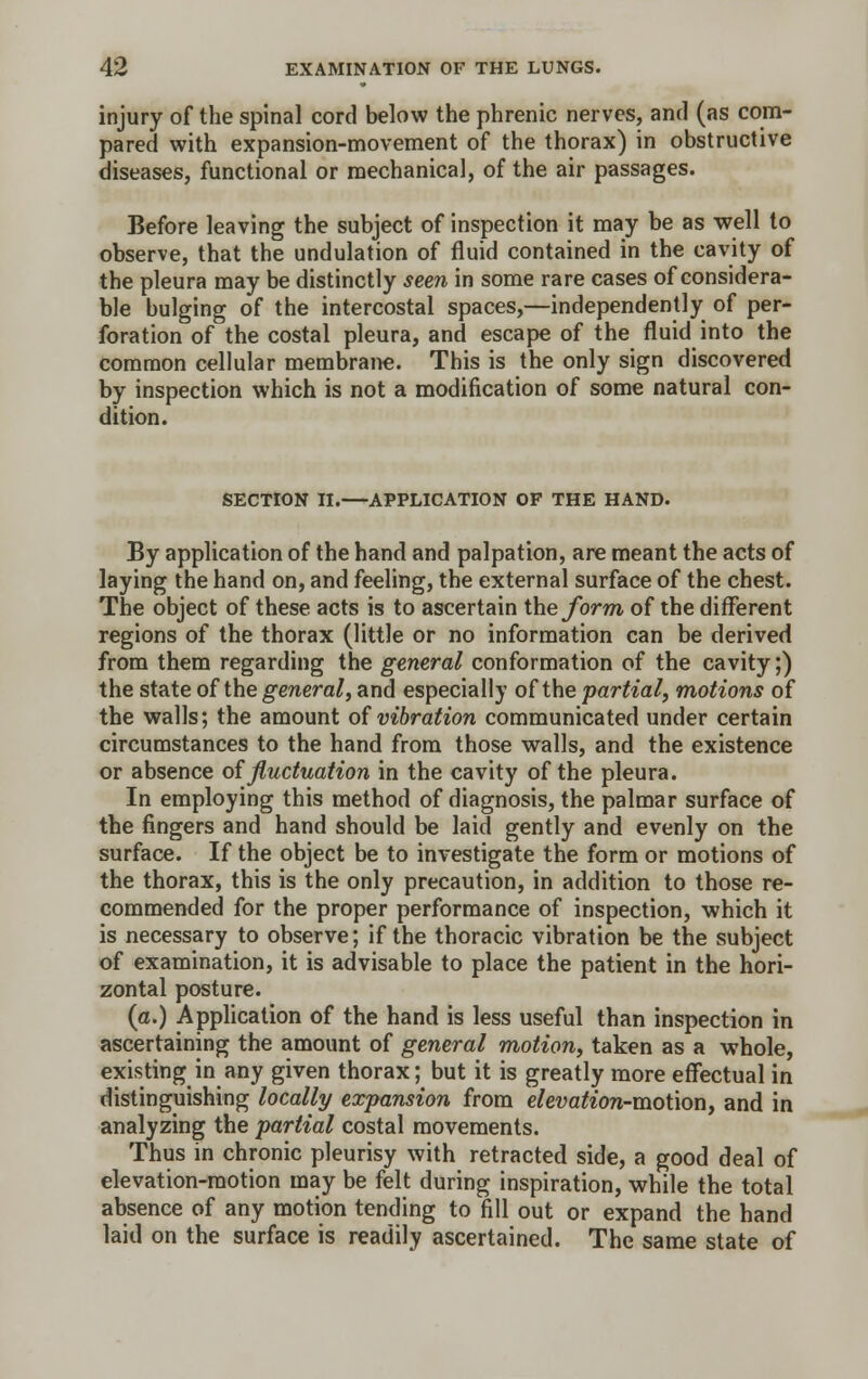 injury of the spinal cord below the phrenic nerves, and (as com- pared with expansion-movement of the thorax) in obstructive diseases, functional or mechanical, of the air passages. Before leaving the subject of inspection it may be as well to observe, that the undulation of fluid contained in the cavity of the pleura may be distinctly seen in some rare cases of considera- ble bulging of the intercostal spaces,—independently of per- foration of the costal pleura, and escape of the fluid into the common cellular membrane. This is the only sign discovered by inspection which is not a modification of some natural con- dition. SECTION II.—APPLICATION OF THE HAND. By application of the hand and palpation, are meant the acts of laying the hand on, and feeling, the external surface of the chest. The object of these acts is to ascertain the form of the different regions of the thorax (little or no information can be derived from them regarding the general conformation of the cavity;) the state of the general, and especially of the partial, motions of the walls; the amount of vibration communicated under certain circumstances to the hand from those walls, and the existence or absence of fluctuation in the cavity of the pleura. In employing this method of diagnosis, the palmar surface of the fingers and hand should be laid gently and evenly on the surface. If the object be to investigate the form or motions of the thorax, this is the only precaution, in addition to those re- commended for the proper performance of inspection, which it is necessary to observe; if the thoracic vibration be the subject of examination, it is advisable to place the patient in the hori- zontal posture. (a.) Application of the hand is less useful than inspection in ascertaining the amount of general motion, taken as a whole, existing in any given thorax; but it is greatly more effectual in distinguishing locally expansion from elevation-motion, and in analyzing the partial costal movements. Thus in chronic pleurisy with retracted side, a good deal of elevation-motion may be felt during inspiration, while the total absence of any motion tending to fill out or expand the hand laid on the surface is readily ascertained. The same state of