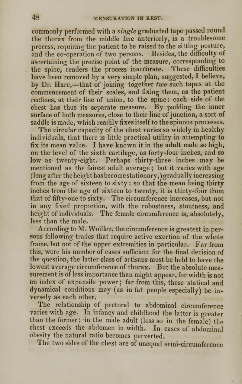 commonly performed with a single graduated tape passed round the thorax from the middle line anteriorly, is a troublesome process, requiring the patient to be raised to the sitting posture, and the co-operation of two persons. Besides, the difficulty of ascertaining the precise point of the measure, corresponding to the spine, renders the process inaccurate. These difficulties have been removed by a very simple plan, suggested, I believe, by Dr. Hare,—that of joining together two such tapes at the commencement of their scales, and fixing them, as the patient reclines, at their line of union, to the spine: each side of the chest has thus its separate measure. By padding the inner surface of both measures, close to their line of junction, a sort of saddle is made, which readily fixes itself to the spinous processes. The circular capacity of the chest varies so widely in healthy individuals, that there is little practical utility in attempting to fix its mean value. I have known it in the adult male so high, on the level of the sixth cartilage, as forty-four inches, and so low as twenty-eight. Perhaps thirty-three inches may be mentioned as the fairest adult average ; but it varies with age (long after the height has become stationary,) gradually increasing from the age of sixteen to sixty : so that the mean being thirty inches from the age of sixteen to twenty, it is thirty-four from that of fifty-one to sixty. The circumference increases, but not in any fixed proportion, with the robustness, stoutness, and height of individuals. The female circumference is, absolutely, less than the male. According to M. Woillez, the circumference is greatest in per- sons following trades that require active exertion of the whole frame, but not of the upper extremities in particular. Far from this, were his number of cases sufficient for the final decision of the question, the latter class of artisans must be held to have the lowest average circumference of thorax. But the absolute mea- surement is of less importance than might appear, for width is not an index of expansile power; far from this, these statical and dynamical conditions may (as in fat people especially) be in- versely as each other. The relationship of pectoral to abdominal circumference varies with age. In infancy and childhood the latter is greater than the former; in the male adult (less so in the female) the chest exceeds the abdomen in width. In cases of abdominal obesity the natural ratio becomes perverted. The two sides of the chest are of unequal semi-circumference