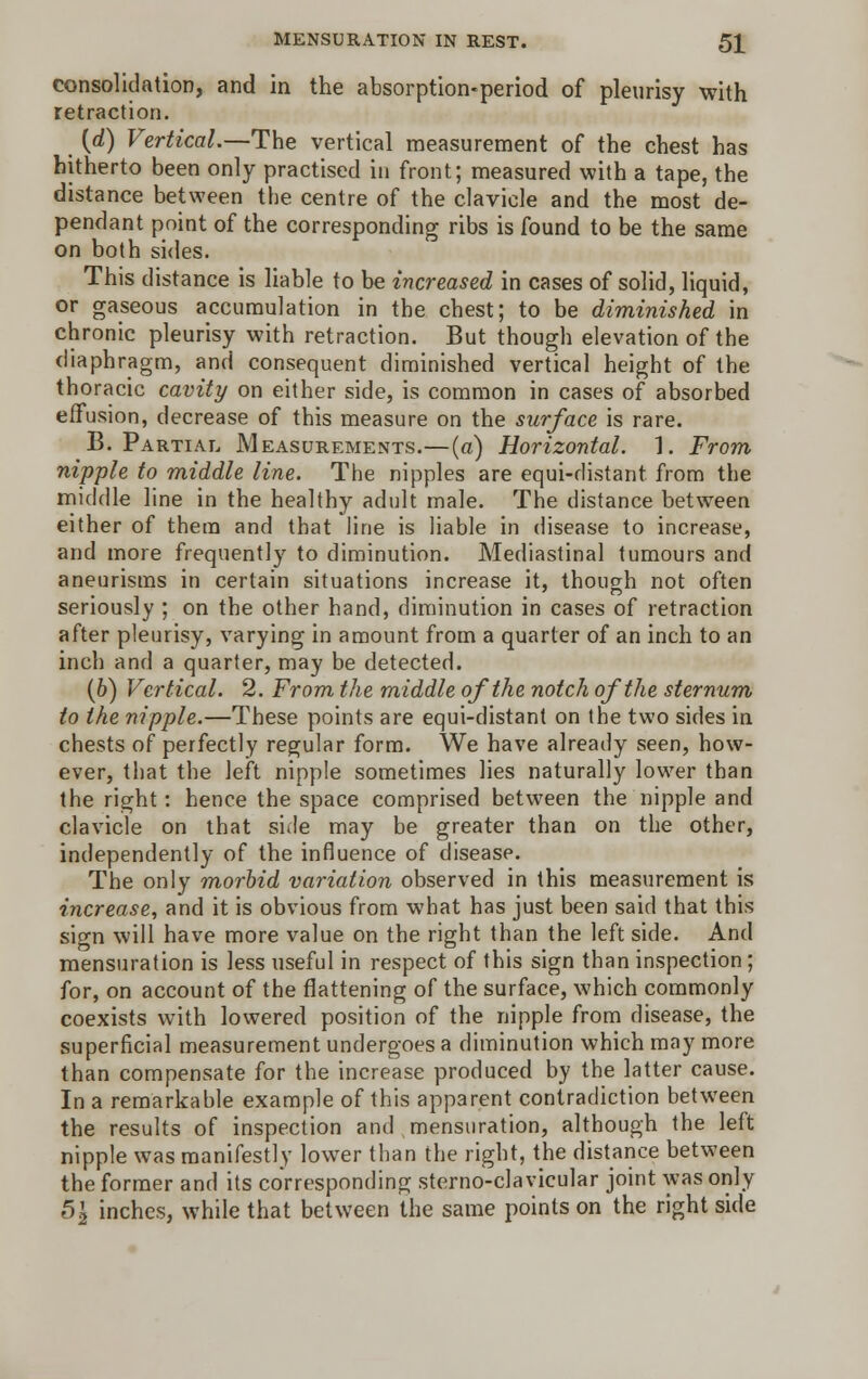 consolidation, and in the absorption-period of pleurisy with retraction. (rf) Vertical.—The vertical measurement of the chest has hitherto been only practised in front; measured with a tape, the distance between the centre of the clavicle and the most de- pendant point of the corresponding ribs is found to be the same on both sides. This distance is liable to be increased in cases of solid, liquid, or gaseous accumulation in the chest; to be diminished in chronic pleurisy with retraction. But though elevation of the diaphragm, and consequent diminished vertical height of the thoracic cavity on either side, is common in cases of absorbed effusion, decrease of this measure on the surface is rare. B. Partial Measurements.—(a) Horizontal. 1. From nipple to middle line. The nipples are equi-distant from the middle line in the healthy adult male. The distance between either of them and that line is liable in disease to increase, and more frequently to diminution. Mediastinal tumours and aneurisms in certain situations increase it, though not often seriously ; on the other hand, diminution in cases of retraction after pleurisy, varying in amount from a quarter of an inch to an inch and a quarter, may be detected. (6) Vertical. 2. From the middle of the notch of the sternum to the nipple.—These points are equi-distant on the two sides in chests of perfectly regular form. We have already seen, how- ever, that the left nipple sometimes lies naturally lower than the right: hence the space comprised between the nipple and clavicle on that side may be greater than on the other, independently of the influence of disease. The only morbid variation observed in this measurement is increase, and it is obvious from what has just been said that this sio-n will have more value on the right than the left side. And mensuration is less useful in respect of this sign than inspection; for, on account of the flattening of the surface, which commonly coexists with lowered position of the nipple from disease, the superficial measurement undergoes a diminution which may more than compensate for the increase produced by the latter cause. In a remarkable example of this apparent contradiction between the results of inspection and mensuration, although the left nipple was manifestly lower than the right, the distance between the former and its corresponding sterno-clavicular joint was only 5| inches, while that between the same points on the right side