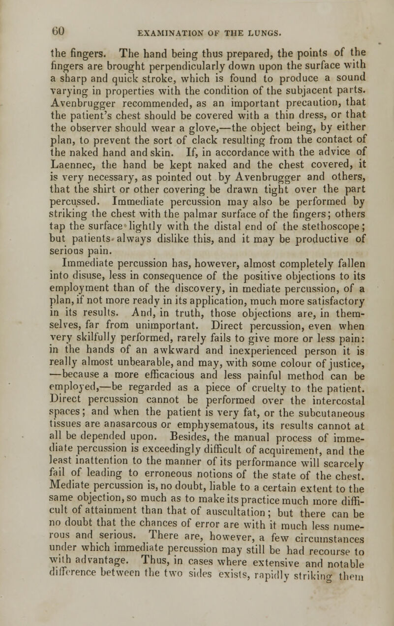 the fingers. The hand being thus prepared, the points of the fingers are brought perpendicularly down upon the surface with a sharp and quick stroke, which is found to produce a sound varying in properties with the condition of the subjacent parts. Avenbrugger recommended, as an important precaution, that the patient's chest should be covered with a thin dress, or that the observer should wear a glove,—the object being, by either plan, to prevent the sort of clack resulting from the contact of the naked hand and skin. If, in accordance with the advice of Laennec, the hand be kept naked and the chest covered, it is very necessary, as pointed out by Avenbrugger and others, that the shirt or other covering be drawn tight over the part percussed. Immediate percussion may also be performed by striking the chest with the palmar surface of the fingers; others tap the surface lightly with the distal end of the stethoscope; but patients, always dislike this, and it may be productive of serious pain. Immediate percussion has, however, almost completely fallen into disuse, less in consequence of the positive objections to its employment than of the discovery, in mediate percussion, of a plan, if not more ready in its application, much more satisfactory in its results. And, in truth, those objections are, in them- selves, far from unimportant. Direct percussion, even when very skilfully performed, rarely fails to give more or less pain: in the hands of an awkward and inexperienced person it is really almost unbearable, and may, with some colour of justice, —because a more efficacious and less painful method can be employed,—be regarded as a piece of cruelty to the patient. Direct percussion cannot be performed over the intercostal spaces; and when the patient is very fat, or the subcutaneous tissues are anasarcous or emphysematous, its results cannot at all be depended upon. Besides, the manual process of imme- diate percussion is exceedingly difficult of acquirement, and the least inattention to the manner of its performance will scarcely fail of leading to erroneous notions of the state of the chest. Mediate percussion is, no doubt, liable to a certain extent to the same objection, so much as to make its practice much more diffi- cult of attainment than that of auscultation; but there can be no doubt that the chances of error are with it much less nume- rous and serious. There are, however, a few circumstances under which immediate percussion may still be had recourse to with advantage. Thus, in cases where extensive and notable difference between the two sides exists, rapidly striking them