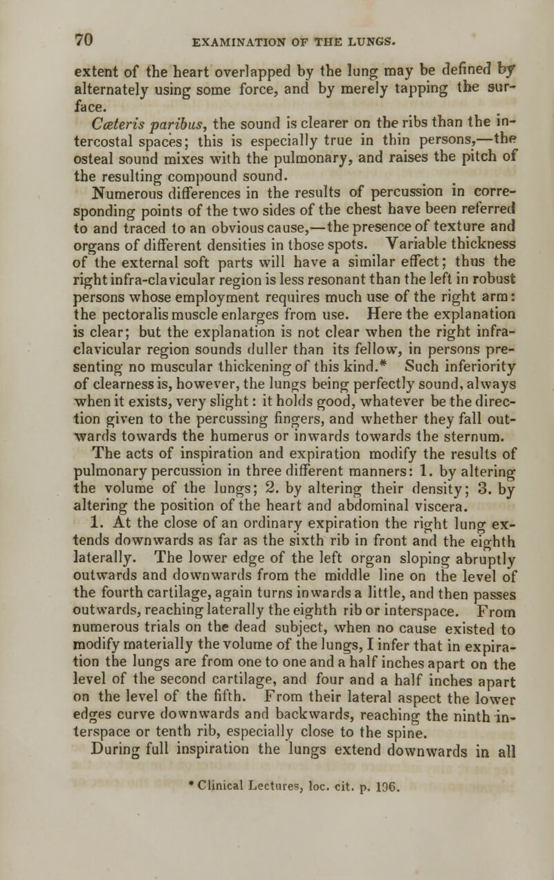 extent of the heart overlapped by the lung may be defined by alternately using some force, and by merely tapping the sur- face. Cceteris paribus, the sound is clearer on the ribs than the in- tercostal spaces; this is especially true in thin persons,—the osteal sound mixes with the pulmonary, and raises the pitch of the resulting compound sound. Numerous differences in the results of percussion in corre- sponding points of the two sides of the chest have been referred to and traced to an obvious cause,—the presence of texture and organs of different densities in those spots. Variable thickness of the external soft parts will have a similar effect; thus the right infra-clavicular region is less resonant than the left in robust persons whose employment requires much use of the right arm: the pectoralis muscle enlarges from use. Here the explanation is clear; but the explanation is not clear when the right infra- clavicular region sounds duller than its fellow, in persons pre- senting no muscular thickening of this kind.* Such inferiority of clearness is, however, the lungs being perfectly sound, always when it exists, very slight: it holds good, whatever be the direc- tion given to the percussing fingers, and whether they fall out- wards towards the humerus or inwards towards the sternum. The acts of inspiration and expiration modify the results of pulmonary percussion in three different manners: 1. by altering the volume of the lungs; 2. by altering their density; 3. by altering the position of the heart and abdominal viscera. 1. At the close of an ordinary expiration the right lung ex- tends downwards as far as the sixth rib in front and the eighth laterally. The lower edge of the left organ sloping abruptly outwards and downwards from the middle line on the level of the fourth cartilage, again turns inwards a little, and then passes outwards, reaching laterally the eighth rib or interspace. From numerous trials on the dead subject, when no cause existed to modify materially the volume of the lungs, I infer that in expira- tion the lungs are from one to one and a half inches apart on the level of the second cartilage, and four and a half inches apart on the level of the fifth. From their lateral aspect the lower edges curve downwards and backwards, reaching the ninth in- terspace or tenth rib, especially close to the spine. During full inspiration the lungs extend downwards in all * Clinical Lectures, loc. cit. p. 136.