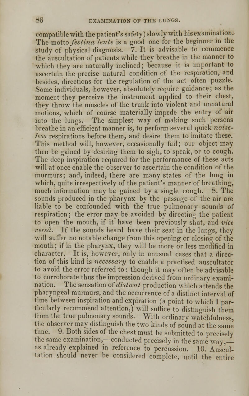 compatible with the patient's safety) slowly with his examination. The motto festina lente is a good one for the beginner in the study of physical diagnosis. 7. It is advisable to commence the auscultation of patients while they breathe in the manner to which they are naturally inclined; because it is important to ascertain the precise natural condition of the respiration, and besides, directions for the regulation of the act often puzzle. Some individuals, however, absolutely require guidance; as the moment they perceive the instrument applied to their chest, they throw the muscles of the trunk into violent and unnatural motions, which of course materially impede the entry of air into the lungs. The simplest way of making such persons breathe in an efficient manner is, to perform several quick noise- Jess respirations before them, and desire them to imitate these. This method will, however, occasionally fail; our object may then be gained by desiring them to sigh, to speak, or to cough. The deep inspiration required for the performance of these acts will at once enable the observer to ascertain the condition of the murmurs; and, indeed, there are many states of the lung in which, quite irrespectively of the patient's manner of breathing, much information may be gained by a single cough. 8. The sounds produced in the pharynx by the passage of the air are liable to be confounded with the true pulmonary sounds of respiration; the error may be avoided by directing the patient to open the mouth, if it have been previously shut, and vice versa. If the sounds heard have their seat in the lungs, they will suffer no notable change from this opening or closing of the mouth; if in the pharynx, they will be more or less modified in character. It is, however, only in unusual cases that a direc- tion of this kind is necessary to enable a practised auscultator to avoid the error referred to : though it may often be advisable to corroborate thus the impression derived from ordinary exami- nation. The sensation of distant production which attends the pharyngeal murmurs, and the occurrence of a distinct interval of time between inspiration and expiration (a point to which I par- ticularly recommend attention,) will suffice to distinguish them from the true pulmonary sounds. With ordinary watchfulness, the observer may distinguish the two kinds of sound at the same time. 9. Both sides of the chest must be submitted to precisely the same examination,—conducted precisely in the same way,— as already explained in reference to percussion. 10. Auscul- tation should never he considered complete, until the entire