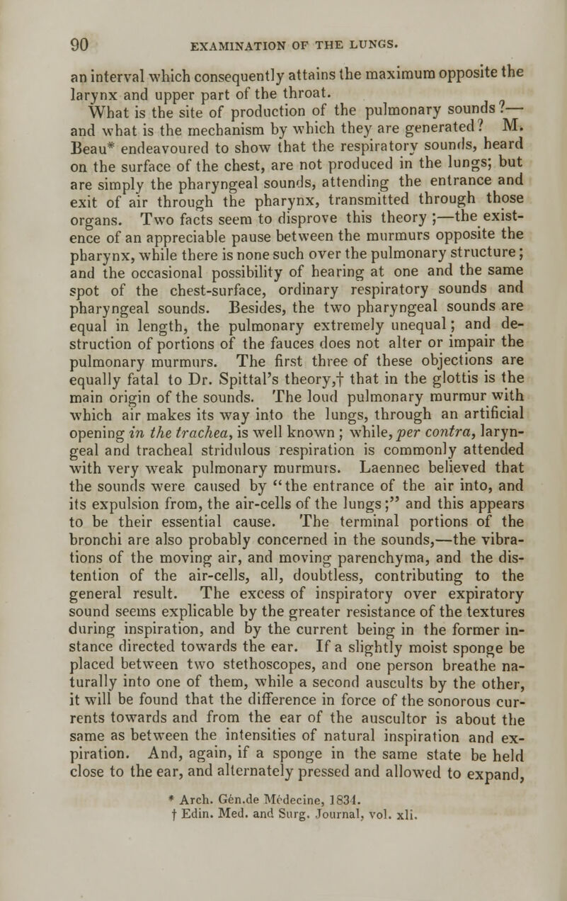 an interval which consequently attains the maximum opposite the larynx and upper part of the throat. What is the site of production of the pulmonary sounds ?— and what is the mechanism by which they are generated? M. Beau* endeavoured to show that the respiratory sounds, heard on the surface of the chest, are not produced in the lungs; but are simply the pharyngeal sounds, attending the entrance and exit of air through the pharynx, transmitted through those organs. Two facts seem to disprove this theory ;—the exist- ence of an appreciable pause between the murmurs opposite the pharynx, while there is none such over the pulmonary structure; and the occasional possibility of hearing at one and the same spot of the chest-surface, ordinary respiratory sounds and pharyngeal sounds. Besides, the two pharyngeal sounds are equal in length, the pulmonary extremely unequal; and de- struction of portions of the fauces does not alter or impair the pulmonary murmurs. The first three of these objections are equally fatal to Dr. Spittal's theory,f that in the glottis is the main origin of the sounds. The loud pulmonary murmur with which air makes its way into the lungs, through an artificial opening in the trachea, is well known ; while, per contra, laryn- geal and tracheal stridulous respiration is commonly attended with very wreak pulmonary murmurs. Laennec believed that the sounds were caused by the entrance of the air into, and its expulsion from, the air-cells of the lungs; and this appears to be their essential cause. The terminal portions of the bronchi are also probably concerned in the sounds,—the vibra- tions of the moving air, and moving parenchyma, and the dis- tention of the air-cells, all, doubtless, contributing to the general result. The excess of inspiratory over expiratory sound seems explicable by the greater resistance of the textures during inspiration, and by the current being in the former in- stance directed towards the ear. If a slightly moist sponge be placed between two stethoscopes, and one person breathe na- turally into one of them, while a second auscults by the other, it will be found that the difference in force of the sonorous cur- rents towards and from the ear of the auscultor is about the same as between the intensities of natural inspiration and ex- piration. And, again, if a sponge in the same state be held close to the ear, and alternately pressed and allowed to expand, * Arch. Gen.de Mcdecine, 1834. f Edin. Med. and Surg. Journal, vol. xli.