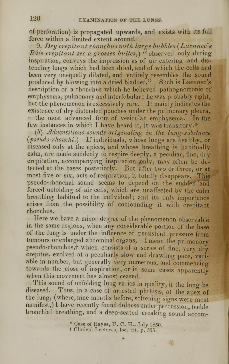 of perforation) is propagated upwards, and exists with its full force within a limited extent around. 9. Dry crepitant rhonchus with large bubbles (Lae)inec,s Rale crepitant, sec a grosses biil/es,) observed only during inspiration, conveys the impression as of air entering and dis- tending lungs which had been diied, and of which the cells had been very unequally dilated, and entirely resembles the sound produceil by blowing into a dried bladder. Such is Laennec's description of a rhonchus which he believed pathognomonic of emphysema, pulmonary and interlobular; he was probably right, but the phenomenon is excessively rare. It mainly indicates the existence of dry distended pouches under the pulmonary pleura, —the most advanced form of vesicular emphysema. In the few instances in which I have heard it, it was transitory.* (b) Adventitious sounds originating in the lung-substance (pseudo-rhonchi.) If individuals, whose lungs are healthy, or diseased only at the apices, and whose breathing is habitually calm, are made suddenly to respire deeply, a peculiar, fine, dry crepitation, accompanying inspiration £nly, may often be de- tected at the bases posteriorly. But after two or three, or at most five or six, acts of respiration, it totally disappears. This pseudo-rhonchal sound seems to depend on the sudden 'and forced unfolding of air cells, which are unaffected by the calm breathing habitual to the individual; and its only importance arises from the possibility of confounding it with crepitant rhonchus. Here we have a minor degree of the phenomenon observable in the same regions, when any considerable portion of the base of the lung is under the influence of persistent pressure from tumours or enlarged abdominal organs,—I mean the pulmonary pseudo-rhonchusjf which consists of a series of fine, very dry crepitus, evolved at a peculiarly slow and drawling pace, vari- able in number, but generally very numerous, and commencing towards the close of inspiration, or in some cases apparently when this movement has almost ceased. , This sound of unfolding lung varies in quality, if the lun<r be diseased. Thus, in a case of arrested phthisis, at the apex of the lung, (where, nine months before, softening sio-ns were most manifest,) I have recently found dulness under percussion, feeble bronchial breathing, and a deep-seated creaking sound accom- * Case of Hayes, U. C. H., July 1850. t Clinical Lectures, Inc. cit. p. 525.