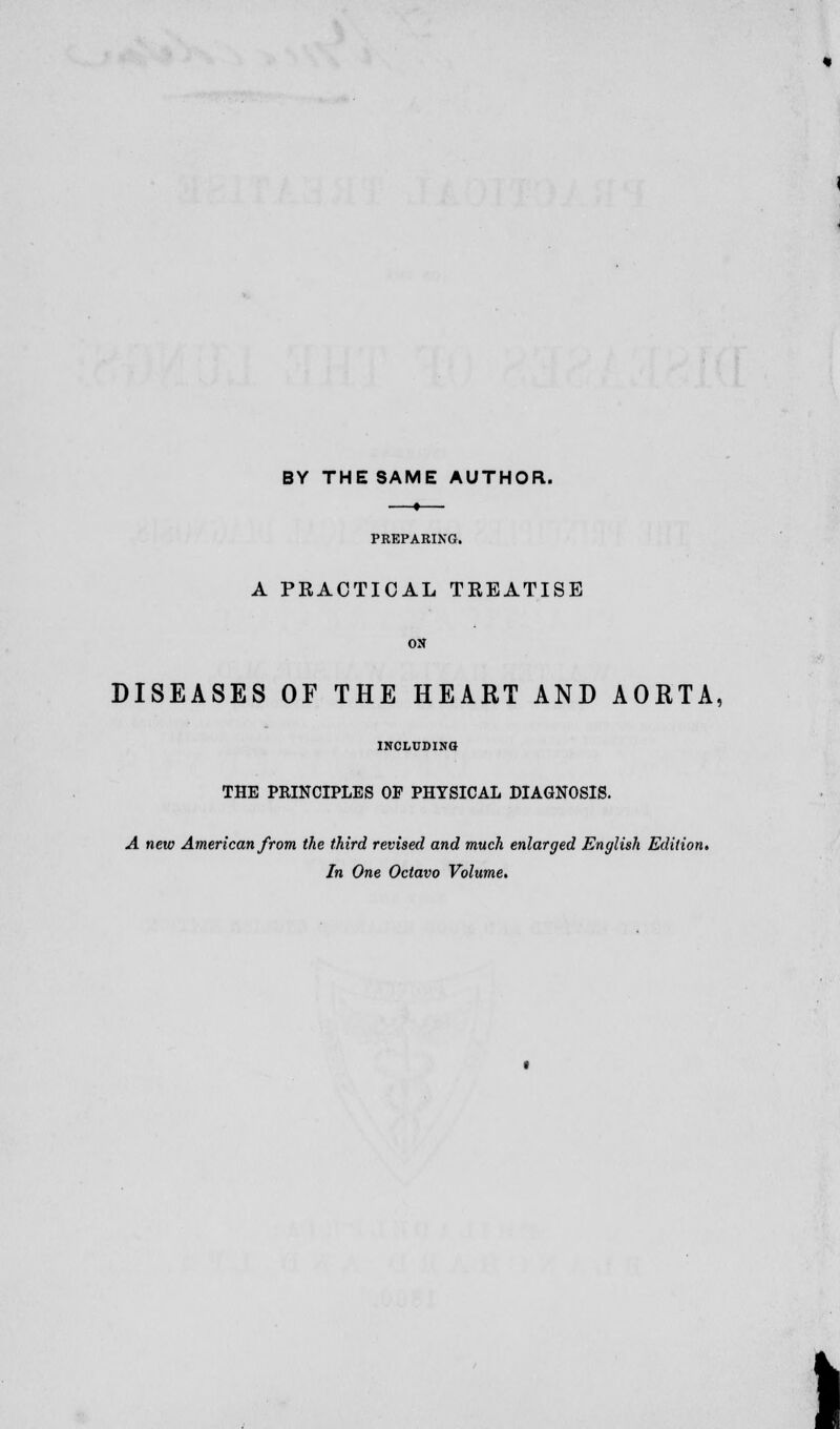 BY THE SAME AUTHOR. PREPARING. A PRACTICAL TREATISE DISEASES OF THE HEART AND AORTA, INCLUDING THE PRINCIPLES OF PHYSICAL DIAGNOSIS. A new American from the third revised and much enlarged English Edition, In One Octavo Volume.