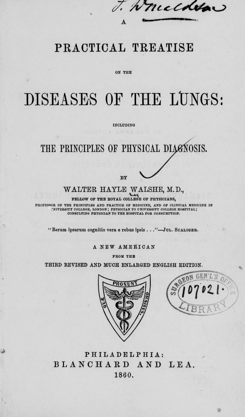 DISEASES OF THE LUNGS: THE PRINCIPLES OF PHYSICAL DIAGNOSIS. BY WALTER HAYLE WALSHE, M.D., FELLOW OF THE HOYAL COLLEGE OF PHYSICIANS, PROFESSOR OF THE PRINCIPLES AND PRACTICE OF MEDICINE, AND OF CLINICAL MEDICINE IN 'NIVERSITY COLLEGE, LONDON; PHYSICIAN TO UNIVERSITY COLLEGE HOSPITAL; CONSULTING PHYSICIAN TO THE HOSPITAL FOR CONSUMPTION. Rerum ipsarum cognitio vera e rebus ipsis . . .—Jul. Scaliger. A NEW AMERICAN FBOM THE THIRD REVISED AND MUCH ENLARGED ENGLISH EDITION PHILADELPHIA: BLANCHAKD AND LEA. 1860.