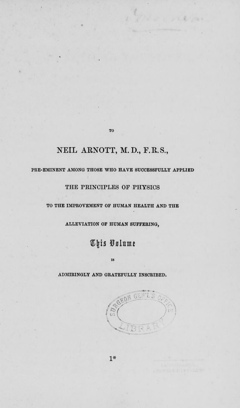 NEIL ARNOTT, M.D., F.R.S., PRE-EMINENT AMONG THOSE WHO HAVE SUCCESSFULLY APPLIED THE PRINCIPLES OF PHYSICS TO THE IMPROVEMENT OF HUMAN HEALTH AND THE ALLEVIATION OF HUMAN SUFFERING, His fflahm IS ADMIRINGLY AND GRATEFULLY INSCRIBED. ■ - 1*