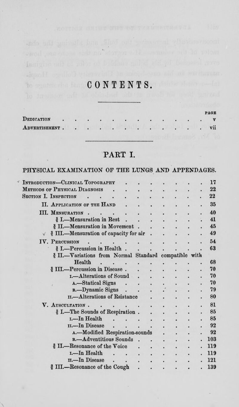 CONTENTS. PAGE Dedication v Advertisement vii PART I. PHYSICAL EXAMINATION OF THE LUNGS AND APPENDAGES. Introduction—Clinical Topography 17 Methods of Physical Diagnosis 22 Section I. Inspection 22 II. Application op the Hand 35 III. Mensuration 40 § I.—Mensuration in Rest 41 \ II.—Mensuration in Movement 45 v \ III.—Mensuration of capacity for air 49 IV. Percussion 54 \ I.—Percussion in Health 63 § II.—Variations from Normal Standard compatible with Health 68 § III.—Percussion in Disease 70 i.—Alterations of Sound 70 a.—Statical Signs 70 b.—Dynamic Signs . . . .' . . .79 ii.—Alterations of Rsistance 80 V. Auscultation 81 \ I.—The Sounds of Respiration 85 i.—In Health 85 it.—In Disease 92 a.—Modified Respiration-sounds .... 92 b.—Adventitious Sounds 103 \ II.—Resonance of the Voice 119 i.—In Health 119 ii.—In Disease 121 § III.—Resonance of the Cough 139