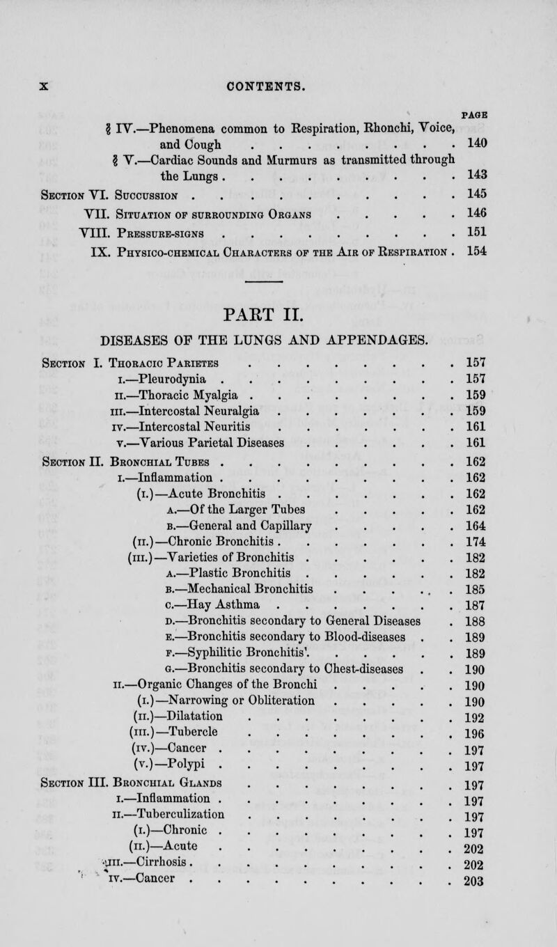 PAGE § IV.—Phenomena common to Respiration, Rhonchi, Voice, and Cough 140 8 V.—Cardiac Sounds and Murmurs as transmitted through the Lungs 143 Section VI. Succussion 145 VII. Situation of surrounding Organs 146 VIII. Pressure-signs 151 IX. Physico-chemical Characters of the Air of Respiration . 154 PART II. DISEASES OF THE LUNGS AND APPENDAGES. Section I. Thoracic Parietes 157 I.—Pleurodynia 157 ii.—Thoracic Myalgia 159 in.—Intercostal Neuralgia 159 iv.—Intercostal Neuritis 161 v.—Various Parietal Diseases 161 Section II. Bronchial Tubes 162 i.—Inflammation 162 (i.)—Acute Bronchitis 162 a.—Of the Larger Tubes 162 b.—General and Capillary 164 (n.)—Chronic Bronchitis 174 (m.)—Varieties of Bronchitis 182 a.—Plastic Bronchitis 182 b.—Mechanical Bronchitis . . . ... 185 c.—Hay Asthma 187 d.—Bronchitis secondary to General Diseases . 188 e.—Bronchitis secondary to Blood-diseases . . 189 f.—Syphilitic Bronchitis' 189 g.—Bronchitis secondary to Chest-diseases . . 190 ii.—Organic Changes of the Bronchi 190 (i.)—Narrowing or Obliteration 190 (ii.)—Dilatation 192 (m.)—Tubercle 196 (iv.)—Cancer 197 (v.)—Polypi I97 Section III. Bronchial Glands I97 1.—Inflammation I97 11.—Tuberculization I97 (1.)—Chronic I97 (11.)—Acute 202 •an.—Cirrhosis 202 '-' iv.—Cancer 203