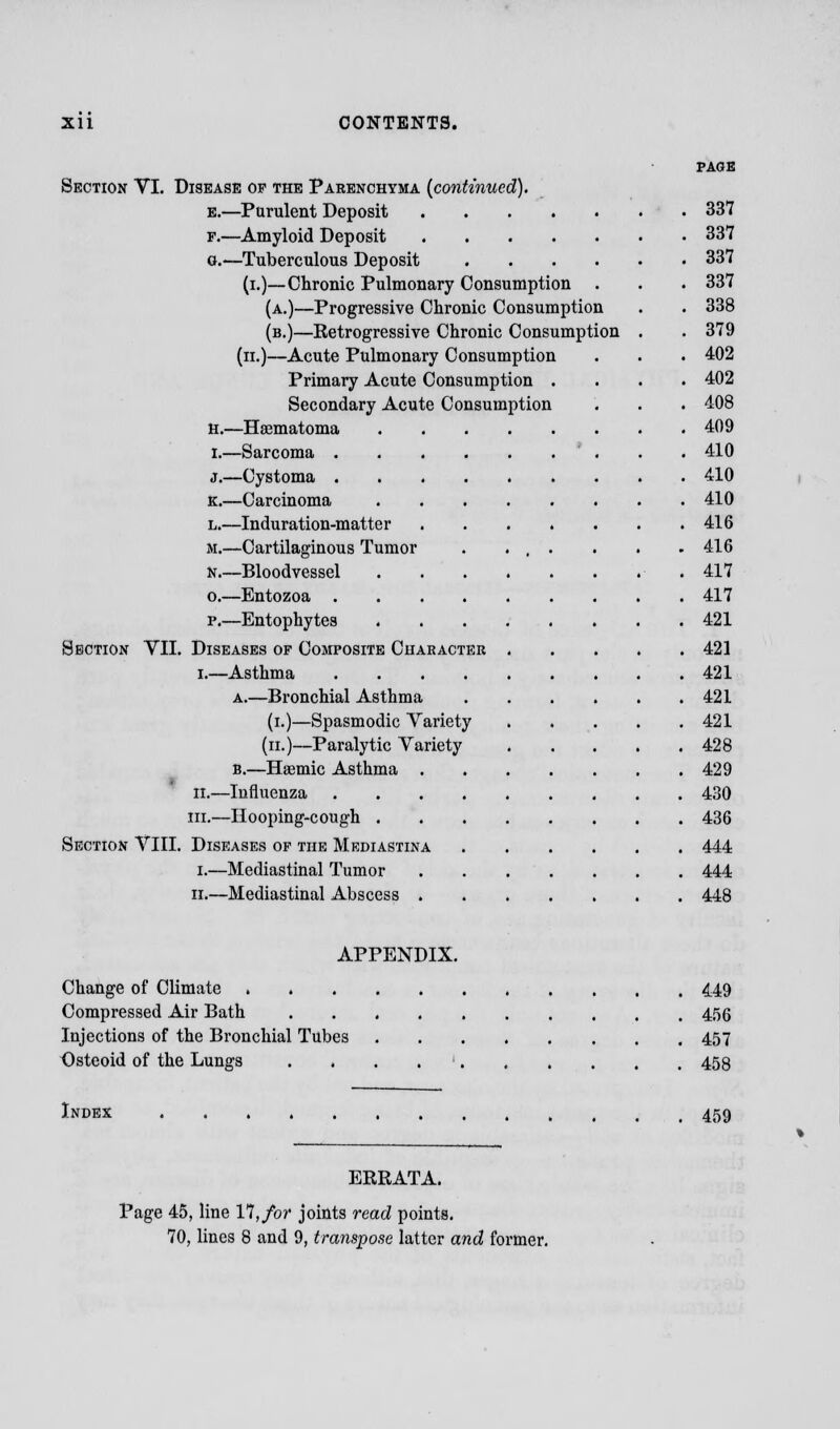 PAGE Section VI. Disease of the Parenchyma (continued). e.—Purulent Deposit 337 f.—Amyloid Deposit 337 o.—Tuberculous Deposit 337 (i.)—Chronic Pulmonary Consumption . . . 337 (a.)—Progressive Chronic Consumption . . 338 (b.)—Retrogressive Chronic Consumption . . 379 (n.)—Acute Pulmonary Consumption . . . 402 Primary Acute Consumption .... 402 Secondary Acute Consumption . . . 408 H.—Hematoma 409 I.—Sarcoma . . 410 j.—Cystoma 410 K.—Carcinoma 410 l.—Induration-matter 416 M.—Cartilaginous Tumor . . , . . . .416 N.—Bloodvessel 417 o.—Entozoa 417 p.—Entophytes 421 Section VII. Diseases of Composite Character 421 i.—Asthma 421 a.—Bronchial Asthma 421 (i.)—Spasmodic Variety 421 (n.)—Paralytic Variety . . . . .428 B.—Haemic Asthma 429 II.—Influenza 430 in.—Hooping-cough 436 Section VIII. Diseases of the Mediastina 444 i.—Mediastinal Tumor 444 ii.—Mediastinal Abscess 448 APPENDIX. Change of Climate 449 Compressed Air Bath 456 Injections of the Bronchial Tubes 457 Osteoid of the Lungs . . . 458 Index 459 ERRATA. Page 45, line 17, for joints read points.