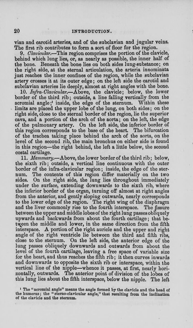 vian and carotid arteries, and of the subclavian and jugular veins. The first rib contributes to form a sort of floor for the region. 9. Clavicular.—This region comprises the portion of the clavicle, behind which lung lies, or, as nearly as possible, the inner half of the bone. Beneath the bone lies on both sides lung-substance; on the right side, at the sternal articulation, the arteria innominata just reaches the inner confines of the region, while the subclavian artery crosses it at its outer edge; on the left side the carotid and subclavian arteries lie deeply, almost at right angles with the bone. 10. Infra-Clavicular.—Above, the clavicle; below, the lower border of the third rib; outside, a line falling vertically from the acromial angle;1 inside, the edge of the sternum. Within these limits are placed the upper lobe of the lung, on both sides; on the right side, close to the sternal border of the region, lie the superior cava, and a portion of the arch of the aorta; on the left, the edge of the pulmonary artery. On the left side, the inferior border of this region corresponds to the base of the heart. The bifurcation of the trachea taking place behind the arch of the aorta, on the level of the second rib, the main bronchus on either side is found in this region—the right behind, the left a little below, the second costal cartilage. 11. Mammary.—Above, the lower border of the third rib; below, the sixth rib; outside, a vertical line continuous with the outer border of the infra-clavicular region; inside, the edge of the ster- num. The contents of this region differ materially on the two sides. On the right side, the lung lies throughout immediately under the surface, extending downwards to the sixth rib, where the inferior border of the organ, turning off almost at right angles from the anterior, and gently sloping outwards, nearly corresponds to the lower edge of the region. The right wing of the diaphragm and the liver commonly rise to the fourth interspace. The fissure between the upper and middle lobes of the right lung passes obliquely upwards and backwards from about the fourth cartilage; that be- tween the middle and lower, in the same direction from the fifth interspace. A portion of the right auricle and the upper and right angle of the right ventricle lie between the third and fifth ribs, close to the sternum. On the left side, the anterior edge of the lung passes obliquely downwards and outwards from about the level of the fourth cartilage, leaving a free space of variable size for the heart, and thus reaches the fifth rib; it then curves inwards and downwards to opposite the sixth rib or interspace, Avithin the vertical line of the nipple—whence it passes, at first, nearly hori- zontally, outwards. The anterior point of division of the lobes of this lung lies about the fifth interspace, below the nipple. The left 1 The  acromial angle means the angle formed by the clavicle and the head of the humerus; the  sterno-clavicular angle, that resulting from the inclination of the clavicle and the sternum.