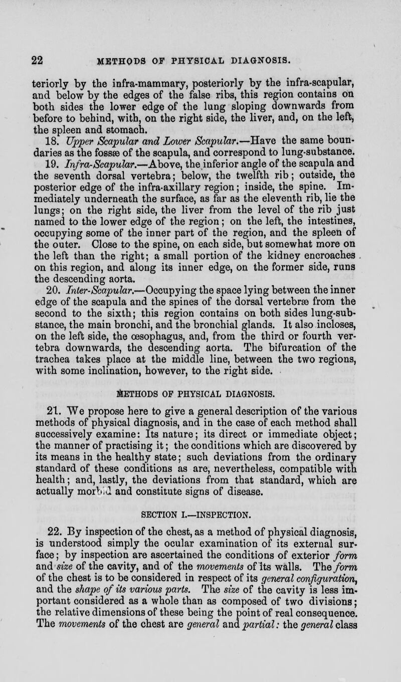 teriorly by the infra-mammary, posteriorly by the infra-scapular, and below by the edges of the false ribs, this region contains on both sides the lower edge of the lung sloping downwards from before to behind, with, on the right side, the liver, and, on the left, the spleen and stomach. 18. Upper Scapular and Lower Scapular.—Have the same boun- daries as the fossae of the scapula, and correspond to lung-substance. 19. Infra-Scapular.—Above, the inferior angle of the scapula and the seventh dorsal vertebra; below, the twelfth rib; outside, the posterior edge of the infra-axillary region; inside, the spine. ^ Im- mediately underneath the surface, as far as the eleventh rib, lie the lungs; on the right side, the liver from the level of the rib just named to the lower edge of the region; on the left, the intestines, occupying some of the inner part of the region, and the spleen of the outer. Close to the spine, on each side, but somewhat more on the left than the right; a small portion of the kidney encroaches on this region, and along its inner edge, on the former side, runs the descending aorta. 20. Inter-Scapular.—Occupying the space lying between the inner edge of the scapula and the spines of the dorsal vertebrae from the second to the sixth; this region contains on both sides lung-sub- stance, the main bronchi, and the bronchial glands. It also incloses, on the left side, the oesophagus, and, from the third or fourth ver- tebra downwards, the descending aorta. The bifurcation of the trachea takes place at the middle line, between the two regions, with some inclination, however, to the right side. METHODS OF PHYSICAL DIAGNOSIS. 21. We propose here to give a general description of the various methods of physical diagnosis, and in the case of each method shall successively examine: Its nature; its direct or immediate object; the manner of practising it; the conditions which are discovered by its means in the healthy state; such deviations from the ordinary standard of these conditions as are, nevertheless, compatible with health; and, lastly, the deviations from that standard, which are actually morbid and constitute signs of disease. SECTION I.—INSPECTION. 22. By inspection of the chest, as a method of physical diagnosis, is understood simply the ocular examination of its external sur- face; by inspection are ascertained the conditions of exterior form and size of the cavity, and of the movements of its walls. The form of the chest is to be considered in respect of its general configuration, and the shape of its various parts. The size of the cavity is less im- portant considered as a whole than as composed of two divisions; the relative dimensions of these being the point of real consequence. The movements of the chest are general and partial: the general class