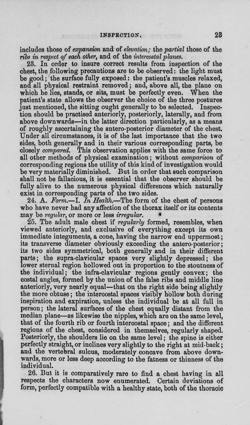 includes those of expansion andof elevation; the partial those of the ribs in respect of each other, and of the intercostal planes. 23. In order to insure correct results from inspection of the chest, the following precautions are to be observed: the light must be good; the surface fully exposed: the patient's muscles relaxed, and all physical restraint removed; and, above all, the plane on which he lies, stands, or sits, must be perfectly even. When the patient's state allows the observer the choice of the three postures just mentioned, the sitting ought generally to be selected. Inspec- tion should be practised anteriorly, posteriorly, laterally, and from above downwards—in the latter direction particularly, as a means of roughly ascertaining the antero-posterior diameter of the chest. Under all circumstances, it is of the last importance that the two sides, both generally and in their various corresponding parts, be closely compared. This observation applies with the same force to all other methods of physical examination; without comparison of corresponding regions the utility of this kind of investigation would be very materially diminished. But in order that such comparison shall not be fallacious, it is essential that the observer should be fully alive to the numerous physical differences which naturally exist in corresponding parts of the two sides. 24. A. Form.—I. In Health.—The form of the chest of persons who have never had any affection of the thorax itself or its contents may be regular, or more or less irregular. * 25. The adult male chest if regularly formed, resembles, when viewed anteriorly, and exclusive of everything except its own immediate integuments, a cone, having the narrow end uppermost; its transverse diameter obviously exceeding the antero-posterior; its two sides symmetrical, both generally and in their different parts; the supra-clavicular spaces very slightly depressed; the lower sternal region hollowed out in proportion to the stoutness of the individual; the infra-clavicular regions gently convex; the costal angles, formed by the union of the false ribs and middle line anteriorly, very nearly equal—that on the right side being slightly the more obtuse; the intercostal spaces visibly hollow both during inspiration and expiration, unless the individual be at all full in person; the lateral surfaces of the chest equally distant from the median plane—as likewise the nipples, which are on the same level, that of the fourth rib or fourth intercostal space; and the different regions of the chest, considered in themselves, regularly shaped. Posteriorly, the shoulders lie on the same level; the spine is either perfectly straight, or inclines very slightly to the right at mid-back; and the vertebral sulcus, moderately concave from above down- wards, more or less deep according to the fatness or thinness of the individual. 26. But it is comparatively rare to find a chest having in all respects the characters now enumerated. Certain deviations of form, perfectly compatible with a healthy state, both of the thoracic