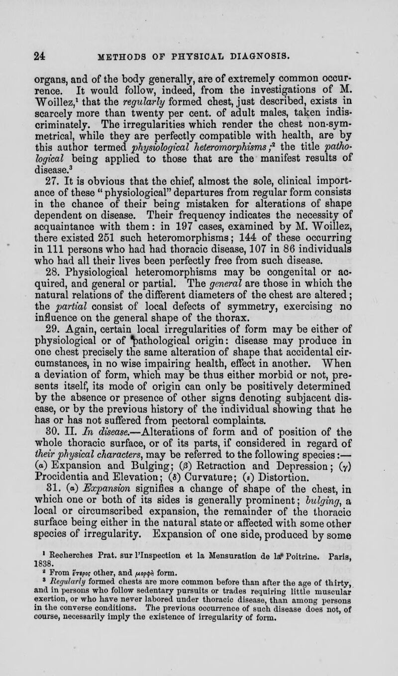 organs, and of the body generally, are of extremely common occur- rence. It would follow, indeed, from the investigations of M. Woillez,1 that the regularly formed chest, just described, exists in scarcely more than twenty per cent, of adult males, taken indis- criminately. The irregularities which render the chest non-sym- metrical, while they are perfectly compatible with health, are by this author termed physiological heteromorphisms;2 the title patho- logical being applied to those that are the manifest results of disease.3 27. It is obvious that the chief, almost the sole, clinical import- ance of these  physiological departures from regular form consists in the chance of their being mistaken for alterations of shape dependent on disease. Their frequency indicates the necessity of acquaintance with them: in 197 cases, examined by M. Woillez, there existed 251 such heteromorphisms; 144 of these occurring in 111 persons who had had thoracic disease, 107 in 86 individuals who had all their lives been perfectly free from such disease. 28. Physiological heteromorphisms may be congenital or ac- quired, and general or partial. The general are those in which the natural relations of the different diameters of the chest are altered; the partial consist of local defects of symmetry, exercising no influence on the general shape of the thorax. 29. Again, certain local irregularities of form may be either of physiological or of pathological origin: disease may produce in one chest precisely the same alteration of shape that accidental cir- cumstances, in no wise impairing health, effect in another. When a deviation of form, which may be thus either morbid or not, pre- sents itself, its mode of origin can only be positively determined by the absence or presence of other signs denoting subjacent dis- ease, or by the previous history of the individual showing that he has or has not suffered from pectoral complaints. 30. II. In disease.—Alterations of form and of position of the whole thoracic surface, or of its parts, if considered in regard of their physical characters, may be referred to the following species:— (a) Expansion and Bulging; (j3) Retraction and Depression; (y) Procidentia and Elevation; (8) Curvature; (0 Distortion. 31. (a) Expansion signifies a change of shape of the chest, in which one or both of its sides is generally prominent; bulging, a local or circumscribed expansion, the remainder of the thoracic surface being either in the natural state or affected with some other species of irregularity. Expansion of one side, produced by some 1 Recherches Prat, sur l'lnspection et la Mensuration de 1st Poitrine. Paris, 1838. 2 From ertpoi other, and popp* form. 3 Regularly formed chests are more common before than after the age of thirty, and in persons who follow sedentary pursuits or trades requiring little muscular exertion, or who have never labored under thoracic disease, than among persons in the converse conditions. The previous occurrence of such disease does not, of course, necessarily imply the existence of irregularity of form.