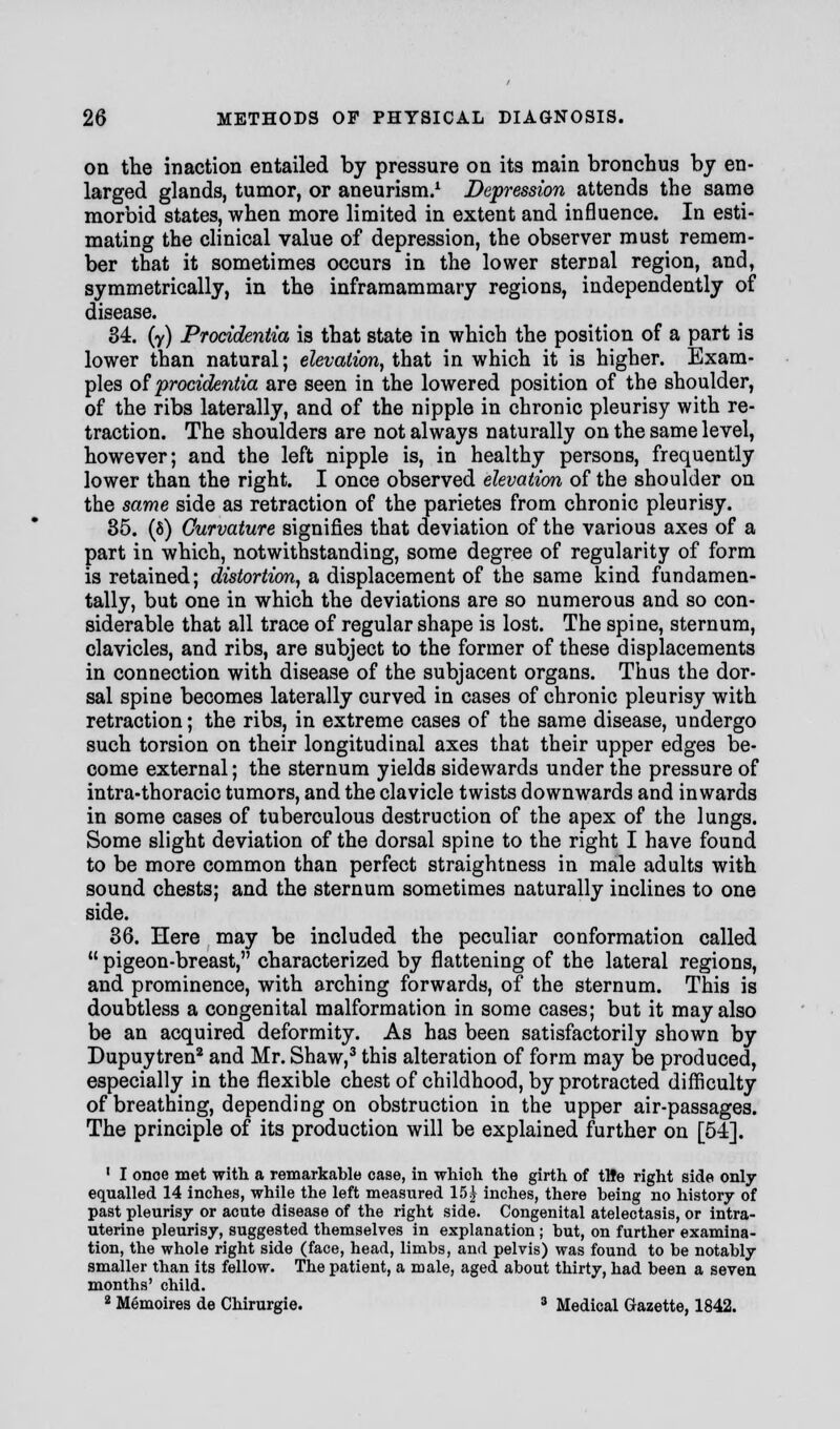 on the inaction entailed by pressure on its main bronchus by en- larged glands, tumor, or aneurism.1 Depression attends the same morbid states, when more limited in extent and influence. In esti- mating the clinical value of depression, the observer must remem- ber that it sometimes occurs in the lower sternal region, and, symmetrically, in the inframammary regions, independently of disease. 34. (y) Procidentia is that state in which the position of a part is lower than natural; elevation, that in which it is higher. Exam- ples of procidentia are seen in the lowered position of the shoulder, of the ribs laterally, and of the nipple in chronic pleurisy with re- traction. The shoulders are not always naturally on the same level, however; and the left nipple is, in healthy persons, frequently lower than the right. I once observed elevation of the shoulder on the same side as retraction of the parietes from chronic pleurisy. 35. (8) Curvature signifies that deviation of the various axes of a part in which, notwithstanding, some degree of regularity of form is retained; distortion, a displacement of the same kind fundamen- tally, but one in which the deviations are so numerous and so con- siderable that all trace of regular shape is lost. The spine, sternum, clavicles, and ribs, are subject to the former of these displacements in connection with disease of the subjacent organs. Thus the dor- sal spine becomes laterally curved in cases of chronic pleurisy with retraction; the ribs, in extreme cases of the same disease, undergo such torsion on their longitudinal axes that their upper edges be- come external; the sternum yields sidewards under the pressure of intra-thoracic tumors, and the clavicle twists downwards and inwards in some cases of tuberculous destruction of the apex of the lungs. Some slight deviation of the dorsal spine to the right I have found to be more common than perfect straightness in male adults with sound chests; and the sternum sometimes naturally inclines to one side. 36. Here may be included the peculiar conformation called  pigeon-breast, characterized by flattening of the lateral regions, and prominence, with arching forwards, of the sternum. This is doubtless a congenital malformation in some cases; but it may also be an acquired deformity. As has been satisfactorily shown by Dupuytren2 and Mr. Shaw,3 this alteration of form may be produced, especially in the flexible chest of childhood, by protracted difficulty of breathing, depending on obstruction in the upper air-passages. The principle of its production will be explained further on [54]. ' I onoe met with a remarkable case, in which the girth of tHe right side only- equalled 14 inches, while the left measured 15 \ inches, there being no history of past pleurisy or acute disease of the right side. Congenital atelectasis, or intra- uterine pleurisy, suggested themselves in explanation ; but, on further examina- tion, the whole right side (face, head, limbs, and pelvis) was found to be notably smaller than its fellow. The patient, a male, aged about thirty, had been a seven months' child. 2 Memoires de Chirurgie. 3 Medical Gazette, 1842.