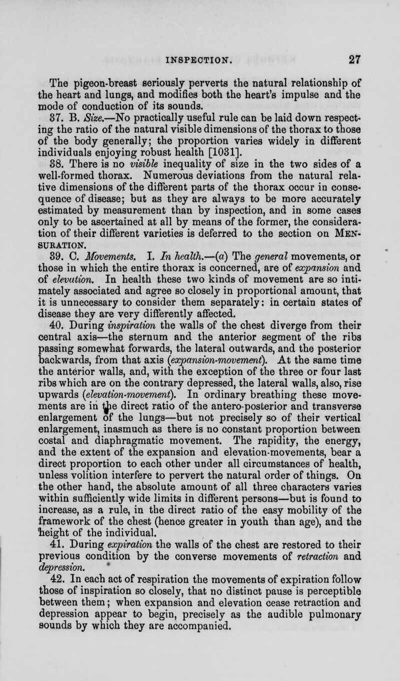 The pigeon-breast seriously perverts the natural relationship of the heart and lungs, and modifies both the heart's impulse and the mode of conduction of its sounds. 37. B. Size.—No practically useful rule can be laid down respect- ing the ratio of the natural visible dimensions of the thorax to those of the body generally; the proportion varies widely in different individuals enjoying robust health [1031]. 38. There is no visible inequality of size in the two sides of a well-formed thorax. Numerous deviations from the natural rela- tive dimensions of the different parts of the thorax occur in conse- quence of disease; but as they are always to be more accurately estimated by measurement than by inspection, and in some cases only to be ascertained at all by means of the former, the considera- tion of their different varieties is deferred to the section on Men- suration. 39. C. Movements. I. In health.—(a) The general movements, or those in which the entire thorax is concerned, are of expansion and of elevation. In health these two kinds of movement are so inti- mately associated and agree so closely in proportional amount, that it is unnecessary to consider them separately: in certain states of disease they are very differently affected. 40. During inspiration the walls of the chest diverge from their central axis—the sternum and the anterior segment of the ribs passing somewhat forwards, the lateral outwards, and the posterior backwards, from that axis {expansion-movement). At the same time the anterior walls, and, with the exception of the three or four last ribs which are on the contrary depressed, the lateral walls, also, rise upwards {elevation-movement). In ordinary breathing these move- ments are in the direct ratio of the antero-posterior and transverse enlargement of the lungs—but not precisely so of their vertical enlargement, inasmuch as there is no constant proportion between costal and diaphragmatic movement. The rapidity, the energy, and the extent of the expansion and elevation-movements, bear a direct proportion to each other under all circumstances of health, unless volition interfere to pervert the natural order of things. On the other hand, the absolute amount of all three characters varies within sufficiently wide limits in different persons—but is found to increase, as a rule, in the direct ratio of the easy mobility of the framework of the chest (hence greater in youth than age), and the height of the individual. 41. During expiration the walls of the chest are restored to their previous condition by the converse movements of retraction and depression. 42. In each act of respiration the movements of expiration follow those of inspiration so closely, that no distinct pause is perceptible between them; when expansion and elevation cease retraction and depression appear to begin, precisely as the audible pulmonary sounds by which they are accompanied.