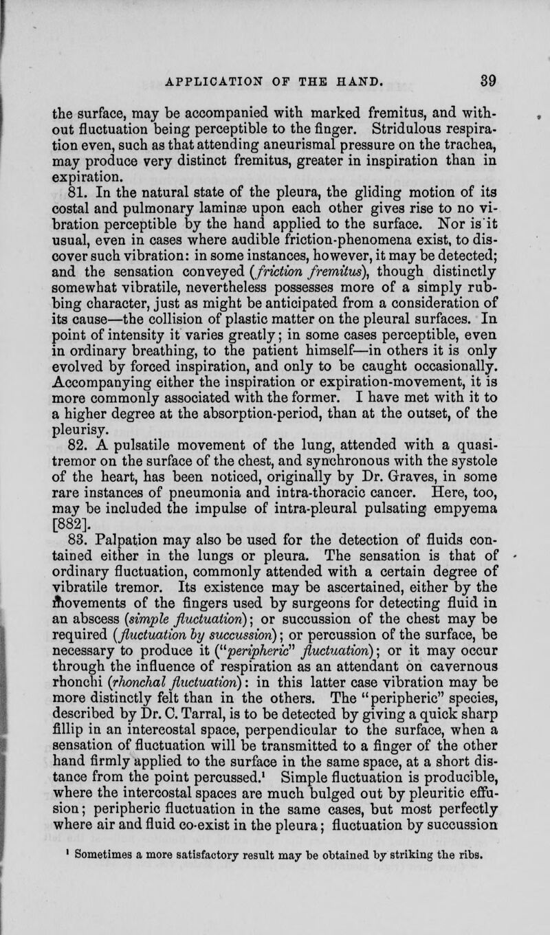 the surface, may be accompanied with marked fremitus, and with- out fluctuation being perceptible to the finger. Stridulous respira- tion even, such as that attending aneurismal pressure on the trachea, may produce very distinct fremitus, greater in inspiration than in expiration. 81. In the natural state of the pleura, the gliding motion of its costal and pulmonary laminae upon each other gives rise to no vi- bration perceptible by the hand applied to the surface. Nor is it usual, even in cases where audible friction-phenomena exist, to dis- cover such vibration: in some instances, however, it may be detected; and the sensation conveyed {friction fremitus), though distinctly somewhat vibratile, nevertheless possesses more of a simply rub- bing character, just as might be anticipated from a consideration of its cause—the collision of plastic matter on the pleural surfaces. In point of intensity it varies greatly; in some cases perceptible, even in ordinary breathing, to the patient himself—in others it is only evolved by forced inspiration, and only to be caught occasionally. Accompanying either the inspiration or expiration-movement, it is more commonly associated with the former. I have met with it to a higher degree at the absorption-period, than at the outset, of the pleurisy. 82. A pulsatile movement of the lung, attended with a quasi- tremor on the surface of the chest, and synchronous with the systole of the heart, has been noticed, originally by Dr. Graves, in some rare instances of pneumonia and intra-thoracic cancer. Here, too, may be included the impulse of intra-pleural pulsating empyema [882]. 83. Palpation may also be used for the detection of fluids con- tained either in the lungs or pleura. The sensation is that of ordinary fluctuation, commonly attended with a certain degree of vibratile tremor. Its existence may be ascertained, either by the movements of the fingers used by surgeons for detecting fluid in an abscess (simple fluctuation); or succussion of the chest may be required (fluctuation by succussion); or percussion of the surface, be necessary to produce it (peripheric fluctuation); or it may occur through the influence of respiration as an attendant on cavernous rhonchi (rhonchal fluctuation): in this latter case vibration may be more distinctly felt than in the others. The peripheric species, described by Dr. C. Tarral, is to be detected by giving a quick sharp fillip in an intercostal space, perpendicular to the surface, when a sensation of fluctuation will be transmitted to a finger of the other hand firmly applied to the surface in the same space, at a short dis- tance from the point percussed.1 Simple fluctuation is producible, where the intercostal spaces are much bulged out by pleuritic effu- sion ; peripheric fluctuation in the same cases, but most perfectly where air and fluid co-exist in the pleura; fluctuation by succussion 1 Sometimes a more satisfactory result may be obtained by striking tbe ribs.