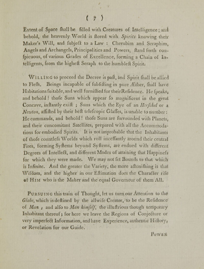 Extent of Space fhall he filled with Creatures of Intelligence; and behold, the heavenly World is ilored with Spirits knowing their Maker's Will, and fubject. to a Law : Cherubim and Seraphim, Angels and Archangels, Principalities and Powers, ftand forth con- fpicuous, of various Grades of Excellence, forming a Chain of In- telligents, from the highefl Seraph to the humbleft Spirit; WiLLiNG to proceed the Decree is pafr, and Spirit mall be allied to Flefh. Beings incapable of fubfilling in pure ./Ether, fhall have: Habitations fuitdble,and well furnifhed for theirRefidcnce. He fpeaks^ and behold ! thofe Suns which appear fo magnificent in the great Concave, inftantly exifl ; Suns which the Eye of an Hcrfchel or a Newton, affifled by their heft telefcopic Glades, is unable to number: He commands, and behold ! thofe Suns are furrounded with Planets- and their concomitant Satellites* prepared with all the Accommoda- tions for embodied Spirits. It is not improbable that the Inhabitants Of thofe courttlefs Worlds which roll iuccflantly around their central Fires, forming SyItems beyond Sy Items, are endued with different Degrees of Intellect, and different Modes of attaining that Happinefs for which they were made. We may not fet Bounds to that which is Infinite. And the greater the Variety, the more aftonifhing is that Wifdom, and the higher in our Eflimation does the Character rife ®f Him who is the Maker and die equal Governduf of them All. Pursuing this train of Thought, let us turn our Attention to the' Globe, which is deftined by the allwife Creator,'to be the Refidence of Man s and alfo to Man himfdf, the illuftrious though temporary Inhabitant thereof j for here we leave the Regions of Conjecture or very imperfeft Information, and have Experience, authentic Hi {lory* or Revelation for our Guide. Powers