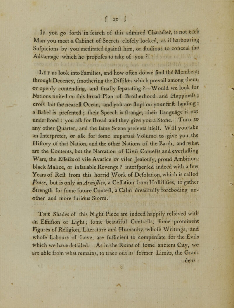 ( 1° ) If you go forth in fearch of this admired Chara&er, is not each Man you meet a Cabinet of Secrets clofely locked, as if harbouring Sufpicions by you meditated again ft him, or ftudious to conceal the Advantage which he propofes to take of you ? Let us look into Families, and how often do we find the Members,- through Decency, fmothering theDiflikes which prevail among them, or openly contending, and finally feparating ?—Would we look tor Nations united on this broad Plan of Brotherhood and Happinefs ; crofs but the neareft Ocean; and you are ftopt on your firft landing J a Babel is prefented ; their Speech is ftrange; their Language is not under flood : you afk for Bread and they give you a Stone. Turn to any other Quarter^ and the fame Scene prefents itfelf. Will you take an Interpreter, Or afk for fome impartial Volume to give you the Hiftory of that Nation, and the other Nations of the Earth, and what are the Contents, but the Narration of Civil Contefts and everlafting Wars, the Effects of vile Avarice or viler Jealou'fy, proud Ambition; black Malice, or infatiable Revenge ? interfperfed indeed with a few Years of Reft from this horrid Work of Defolation, which is called Peace, but is only anArmiftice, a Ceflation from Hoftilities, to gather Strength for fome future Conteft, a Calm dreadfully foreboding an- other and more fUridus Storm. The Shades of this Night-Piece are indeed happily relieved with an Effufion of Light; fome beautiful Contrails, fome prominent Figures of Religion, Literature and Humanity, whofe Writings, and whofe Labours of Love, are fufficient to compenfate for the Evils which we have detailed. As in the Ruins of fome ancient City, we are able from what remains, to trace out its former Limits, tire Gran- deur «\