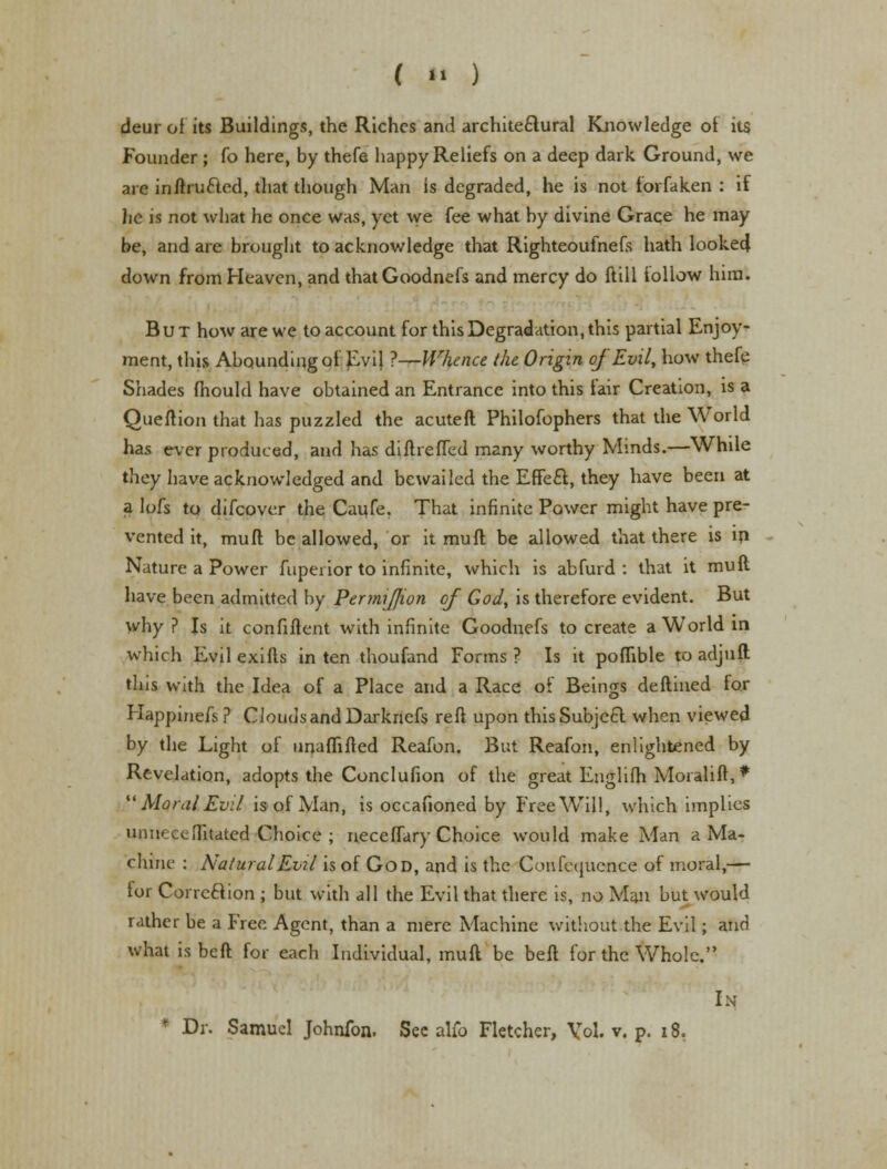 deur of its Buildings, the Riches and architectural Knowledge of its Founder ; fo here, by thefe happy Reliefs on a deep dark Ground, we are initru£led, that though Man is degraded, he is not forfaken : if he is not what he once was, yet we fee what by divine Grace he may be, and are brought to acknowledge that Righteoufnefs hath looked* down from Heaven, and thatGoodnefs and mercy do ftill iollow him. But how are we to account for this Degradation, this partial Enjoy- ment, this Abounding of Evi} ?—Whence the Origin of Evil, how thefe Shades fhould have obtained an Entrance into this fair Creation, is a Queftion that has puzzled the acuteft Philofophers that the World has ever produced, and has diftrefTed many worthy Minds.—While they have acknowledged and bewailed the Effe£t, they have been at a lofs to difcover the Caufe. That infinite Power might have pre- vented it, mud be allowed, or it muft be allowed that there is in Nature a Power fupenor to infinite, which is abfurd : that it muft have been admitted by PermiJJion of God, is therefore evident. But why ? Is it confident with infinite Goodnefs to create a World in which Evil exifls in ten thoufand Forms ? Is it poffible to adjuft this with the Idea of a Place and a Race of Beings deflined for Happinefs ? Clouds and Darknefs reft upon this Subject when viewed by the Light of unaflifted Reafon. But Reafon, enlightened by Revelation, adopts the Conclufion of the great Englifh Moialift,*  Moral Evil, is of Man, is occafioned by Free Will, which implies unneceflitated Choice ; neceffary Choice would make Man a Ma- chine : Natural Evil is of God, and is the Confequence of moral,— for Correction ; but with all the Evil that there is, no Man but would rather be a Free Agent, than a mere Machine without the Evil; and what is beft for each Individual, muft be belt for the Whole. In