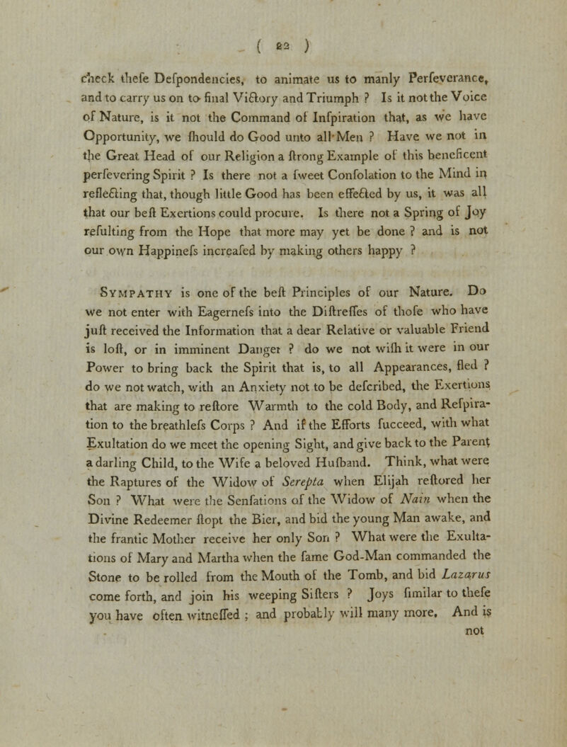 ( ** ) check thefe Defpondencies, to animate us to manly Perfeverancet and to carry us on to final Vi&ory and Triumph ? Is it not the Voice of Nature, is it not the Command of Infpiration that, as We have Opportunity, we mould do Good unto all-Men ? Have we not in the Great Head of our Religion a ftrong Example of this beneficent perfevering Spirit ? Is there not a f'weet Confolation to the Mind in, reflecting that, though little Good has been effected by us, it was all that our belt Exertions could procure. Is there not a Spring of Joy refulting from the Hope that more may yet be done ? and is not our own Happinefs increafed by making others happy ? Sympathy is one of the belt Principles of our Nature. Do we not enter with Eagernefs into the Diftreffes of thofe who have juft received the Information that a dear Relative or valuable Friend is loft, or in imminent Danger ? do we not wifh it were in our Power to bring back the Spirit that is, to all Appearances, fled ? do we not watch, with an Anxiety not to be defcribed, the Exertions that are making to reftore Warmth to the cold Body, and Refpira- tion to the breathlefs Corps ? And if the Efforts fucceed, with what Exultation do we meet the opening Sight, and give back to the Parent a darling Child, to the Wife a beloved Hufband. Think, what were the Raptures of the Widow of Serepta when Elijah reftored her Son ? What were the Senfations of the Widow of Nain when the Divine Redeemer ftopt the Bier, and bid the young Man awake, and the frantic Mother receive her only Son ? What were the Exulta- tions of Mary and Martha when the fame God-Man commanded the Stone to be rolled from the Mouth of the Tomb, and bid Lazarus come forth, and join his weeping Sillers ? Joys fimilar to thefe you have often witnefled ; and probably will many more. And is not