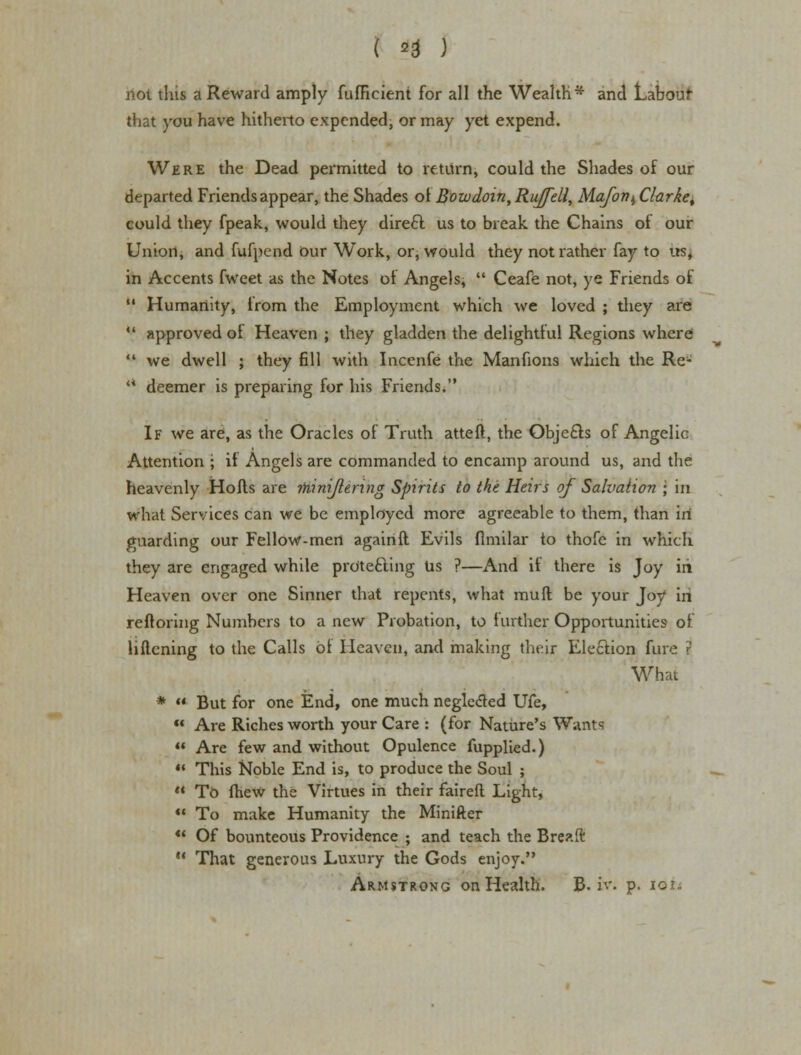 ( 20 ) riot tins a Reward amply fufHcient for all the Wealth* and Labour that you have hitherto expended, or may yet expend. Were the Dead permitted to return, could the Shades of our departed Friends appear, the Shades of Bozvdoin, Rujfell, Mafon^ Clarke% could they fpeak, would they dire£l us to break the Chains of our Union, and fufpend our Work, or, would they not rather fay to us, in Accents fweet as the Notes of Angels,  Ceafe not, ye Friends of  Humanity, from the Employment which we loved ; they are  approved oi Heaven ; they gladden the delightful Regions where  we dwell ; they fill with Incenfe the Manfions which the Re-  deemer is preparing for his Friends. If we are, as the Oracles of Truth atteft, the Obje£ls of Angelic Attention ; if Angels are commanded to encamp around us, and the heavenly Hofts are ihinijlenng Spirits to the Heirs of Salvation ; in what Services can we be employed more agreeable to them, than in guarding our Fellow-men againft Evils flmilar to thofe in which they are engaged while protecting Us ?—And if there is Joy irt Heaven over one Sinner that repents, what muft be your Joy iri reftoring Numbers to a new Probation, to further Opportunities of liflening to the Calls of Heaven, and making their Election fare r What *  But for one End, one much negle&ed Ufe,  Are Riches worth your Care : (for Nature's Wants  Are few and without Opulence fupplied.) « This Noble End is, to produce the Soul ;  TO (hew the Virtues in their fairefl Light,  To make Humanity the Minifter  Of bounteous Providence ; and teach the Breaft  That generous Luxury the Gods enjoy. Armstrong on Health. B. iv. p. toit