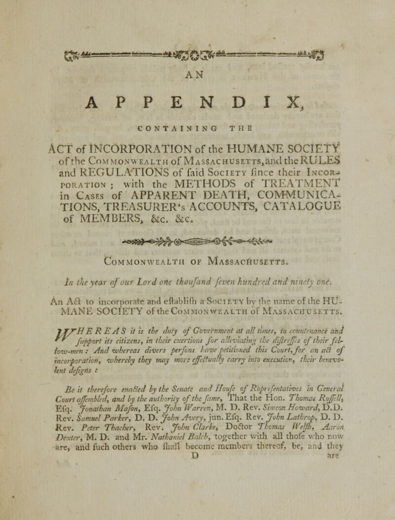APPENDIX, CONTAINING THE ACT of INCORPORATION of the HUMANE SOCIETY of the Commonwealth of Massachusetts^™! the RULES and REGULATIONS of faid Society fince their Incor- poration ; with the METHODS of TREATMENT in Cases of APPARENT DEATH, COMMUNICA- TIONS, TREASURER'S ACCOUNTS, CATALOGUE of MEMBERS, &c. &c. Commonwealth of Massachusetts. In the year of cur Lord one the :d and mneiy one. An Aft to incorporate and eftablifh a Society bv the riarhe of the HU- MANE SOCIETY offche Commonwealth of Massachusetts. lTfHEREAS it is the duty of Government at all limes, to countenance and fPPort ,ts c'tizens, in their exertions for alleviating the diftreffis of their fel- loiv-mcn : And ivhereas divers perfons have petitioned this Court, for an ail of incorporation, whereby they may more effectually carry into execution, their benevo- lent de/igfls : Be it therefore enabled by the Senate and Houfe of Roprefentaiives in General Court affembled, and by the authority of the fame, That the Hon. Thomas Ri/fill, Efq. Jonathan Mafon, Efq. John IVarrtv, M. D. Rev. Simeon Howard, D.D. Rev. Samuel Parker, D. D. John Avery, jun. Efq. Rev. John Lathrop, D. I). Rev. Peter Thacher, Rev. John Clarke, Doctor Thomas Welf}), Aaron Dexter, M. D. and Mr. Nathaniel Balch, together with all thofe who now .-, and fuch others who lhall become members thereof, be, and the) D are