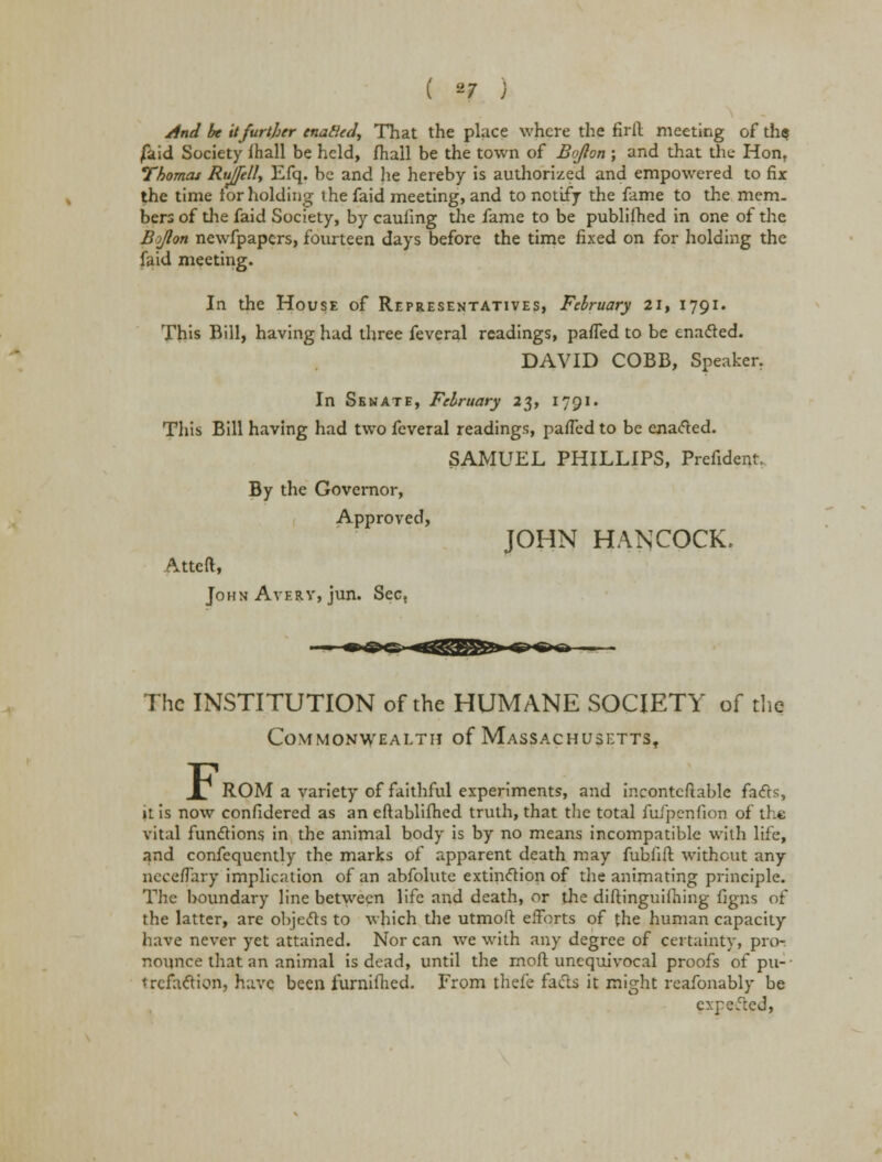 And be it further enafled, That the place where the firil meeting of th$ /aid Society ihall be held, fhall be the town of Bqjlon ; and that the- Hon, Thomas Rujfell, Efq. be and he hereby is authorized and empowered to fix the time ior holding the faid meeting, and to notify the fame to the mem. bers of the faid Society, by caufing the fame to be publiihed in one of the Bojlon newfpapcrs, fourteen days before the time fixed on for holding the faid meeting. In the House of Representatives, February 21, 1791. This Bill, having had three feveral readings, parted to be enacted. DAVID COBB, Speaker, In Senate, February 23, 1791. This Bill having had two feveral readings, parted to be enacted. SAMUEL PHILLIPS, Prefident. By the Governor, Approved, Atteft, John Avery, jun. Sec, JOHN HANCOCK. The INSTITUTION of the HUMANE SOCIETY of the Commonwealth of MAssACHusETTst .X7 ROM a variety of faithful experiments, and incontcfiable facts, it is now confidered as an cftablifhed truth, that the total fufpenfion of the vital functions in the animal body is by no means incompatible with life, and confequently the marks of apparent death may fubiifl without any necertary implication of an abfolute extinction of the animating principle. The boundary line between life and death, or die diftinguilhing figns of the latter, are objects to which the utmoft efforts of the human capacity have never yet attained. Nor can we with any degree of certainty, pro-, nounce that an animal is dead, until the mod unequivocal proofs of pu- trefaction, have been furnifhed. From thefe facts it might rcafonably be cxpefted,