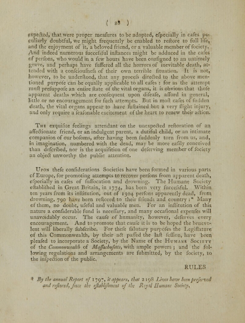 expected, that were proper raeafures to be adopted, efpecially in cafes pe- culiarly doubtful, we might frequently be enabled to reftore to full life, and the enjoyment of it, a beloved friend, or a valuable member of fociety, And indeed numerous fuccefsful inftances might be adduced in the cafes of pcrfons, who would in a few hours have been configned to an untimely grave, and perhaps have fuffered all the horrors of inevitable death, at- tended with a confeioufnefs of their own terrible fituation. It is not, however, to be undenlood, that any procefs directed tp the above men- tioned purpoie can be equally applicable to all cafes : for as the attempt muft prefuppofe an entire ftate of the vital organs, it is obvious that thole apparent deaths which are confequent upon difeafe, afford in general, little or no encouragement for fuch attempts. But in moil cafes of fudden death, the vital organs appear to have fuftained but a very flight injury, and only require a feafonable excitement of the heart to renew their action. The exquifite feelings attendant on the unexpected reftoration of an affectionate friend, or an indulgent parent, a dutiful child, or an intimate companion of our bofoms, after having been fuddenly torn from us, and, in imagination, numbered with the dead, may be more eafily conceived than defcribed, nor is the acquifition of one deferving member of fociety an object unworthy the public attention. Upon thefe confiderations Societies have been formed in various parts pf Europe, for promoting attempts to recover perfons from apparent death, efpecially in cafes of fuffocation and drowning. The Humane Society eftablifhed in Great Britain, in 1774, nas been very iuccefsful. Within ten years from its inftitution, out of 1304 perfons apparently dead, from drowning, 790 have been reflored to their friends and country : * Many of them, no doubt, ufeful and valuable men. For an inftitution of this nature a confiderable fund is neceffary, and many occafional expenfes will unavoidably occur. The caufe of humanity, however, deferves every encouragement. And to promote that caufe it is to be hoped the benevo- lent will liberally fubferibe. For thefe falutary purpofes the Legiflature pf this Commonwealth, by their act paffed the laft feffion, have been pleafed to incorporate a Society, by the Name of the Humane Society pf the Commonwealth of Majfachufetts, with ample powers ; and the fol- lowing regulations and arrangements are fubmitted, by the fociety, to the infpection of the public. RULES * By the annual Report of l]g, it appears, that 2198 Lives have been preferred and rejlored,/nice the ejlabliflmenl of the Royai Humane Society ^