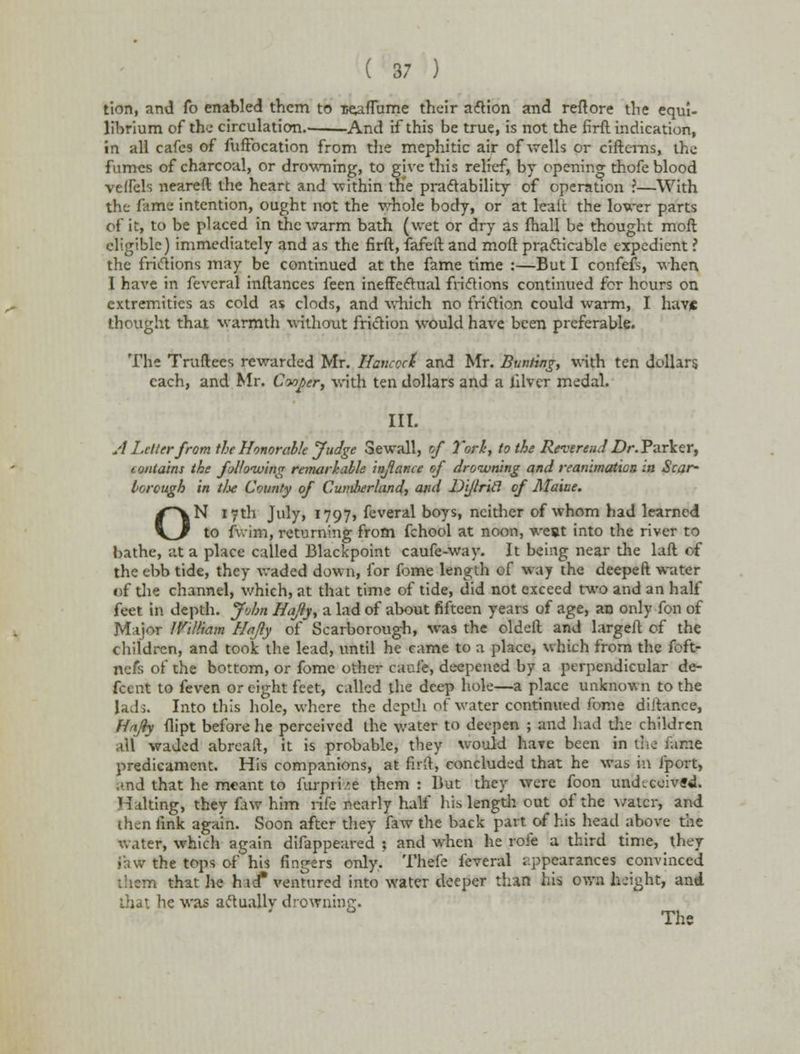 tion, and fo enabled them to tseafTume their action and reftore the equi- librium of the circulation And if this be true, is not the firft indication, in all cafes of fufFocation from the mephitic air of wells or citterns, the fumes of charcoal, or drowning, to give this relief, by opening thofe blood veffels neareft the heart and within th'e practability of operation ?—With the fame intention, ought not the whole body, or at leatt the lower parts of it, to be placed in the warm bath (wet or dry as fhall be thought moft eligible) immediately and as the firft, fafeft and moft practicable expedient ? the frictions may be continued at the fame time :—But I confefs, when 1 have in fevcral inftances feen ineffectual frictions continued for hours on extremities as cold as clods, and which no friction could warm, I have thought that warmth without friction would have been preferable. The Truftees rewarded Mr. Hancock and Mr. Bunting, with ten dollars each, and Mr. Cwj>er, with ten dollars and a filver medal. III. A Letter from the Honorable Judge Sewall, of York, to the Reverend Z)/\ Parker, i ontains the following remarkable inflame of drowning and reammation in Scar- borough in the County of Cumberland, and Dijlricl of Maine. N 17th July, 1797, feveral boys, neither of whom had learned to fwim, returning from fchool at noon, west into the river to bathe, at a place called Blackpoint caufe-way. It being near the laft of the ebb tide, they waded down, for fome length of way the deepeft water of the channel, which, at that time of tide, did not exceed two and an half feet in depth. John Hafly, a lad of about fifteen years of age, an only fon of Major IVilliam Hajly of Scarborough, was the oldeft and largeft of the children, and took the lead, until he came to a place, which from the foft- nefs of the bottom, or fome other caui'e, deepened by a perpendicular de- fcent to feven or eight feet, called the deep hole—a place unknown to the lads. Into this hole, where the depth of water continued fome diftance, Hajly dipt before he perceived the water to deepen ; and had the children all waded abreaft, it is probable, they would have been in the fame predicament. His companions, at firlt, concluded that he was in fport, and that he meant to furpme them : But they were foon undeceived. Halting, they fiw him rife nearly half his length out of the water, and then link again. Soon after they faw the back part of his head above the water, which again difappeared ; and when he rofe a third time, they ihw the tops of his fingers only. Thefe feveral appearances convinced them that he hid* ventured into water deeper than his own height, and that he was actually drowning. The o