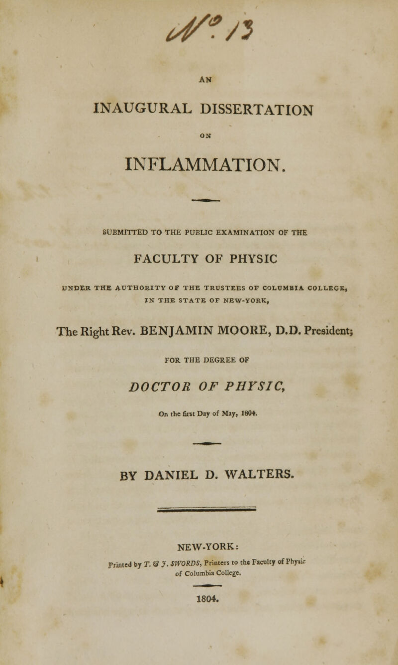 <4f*rt AN INAUGURAL DISSERTATION ON INFLAMMATION. SUBMITTED TO THE PUELIC EXAMINATION OF THE FACULTY OF PHYSIC UNDER THE AUTHORITY OF THE TRUSTEES OF COLUMBIA COLLECR, IN THE STATE OF NEW-YORK, The Right Rev. BENJAMIN MOORE, D.D. President; FOR THE DEGREE OF DOCTOR OF PHYSIC, On the first Day of May, 1804. BY DANIEL D. WALTERS. NEW-YORK: Fruited by T. tf J. SWORDS, Printers to the Faculty of Physir of Columbia College. 1804.