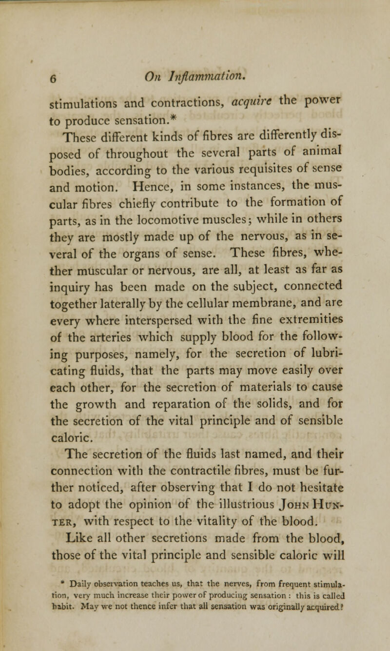 stimulations and contractions, acquire the power to produce sensation.* These different kinds of fibres are differently dis- posed of throughout the several parts of animal bodies, according to the various requisites of sense and motion. Hence, in some instances, the mus- cular fibres chiefly contribute to the formation of parts, as in the locomotive muscles; while in others they are mostly made up of the nervous, as in se- veral of the organs of sense. These fibres, whe- ther muscular or nervous, are all, at least as far as inquiry has been made on the subject, connected together laterally by the cellular membrane, and are every where interspersed with the fine extremities of the arteries which supply blood for the follow- ing purposes, namely, for the secretion of lubri- cating fluids, that the parts may move easily over each other, for the secretion of materials to cause the growth and reparation of the solids, and for the secretion of the vital principle and of sensible caloric. The secretion of the fluids last named, and their connection with the contractile fibres, must be fur- ther noticed, after observing that I do not hesitate to adopt the opinion of the illustrious John Hun- ter, with respect to the vitality of the blood. Like all other secretions made from the blood, those of the vital principle and sensible caloric will * Daily observation teaches us, that the nerves, from frequent stimula- tion, very much increase their power of producing sensation : this is called habit. May we not thence infer that all sensation was originally acquired ?